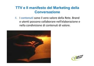 TTV e Il manifesto del Marketing della
           Conversazione
4. I contenuti sono il vero valore della Rete. Brand
   e utenti possono collaborare nell’elaborazione e
   nella condivisione di contenuti di valore.
 