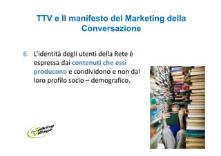 TTV e Il manifesto del Marketing della
               Conversazione

6. L’identità degli utenti della Rete è
   espressa dai contenuti che essi
   producono e condividono e non dal
   loro profilo socio – demografico.
 