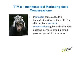 TTV e Il manifesto del Marketing della
           Conversazione

          7. L'empatia come capacità di
             immedesimazione e di ascolto è la
             chiave di una corretta
             conversazione: gli utenti della Rete
             possono pensarsi brand, i brand
             possono pensarsi consumatori.
 