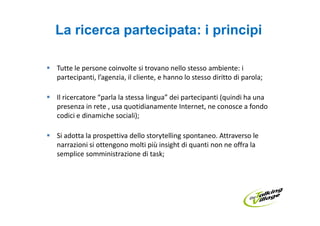 La ricerca partecipata: i principi

Tutte le persone coinvolte si trovano nello stesso ambiente: i
partecipanti, l’agenzia, il cliente, e hanno lo stesso diritto di parola;

Il ricercatore “parla la stessa lingua” dei partecipanti (quindi ha una
presenza in rete , usa quotidianamente Internet, ne conosce a fondo
codici e dinamiche sociali);

Si adotta la prospettiva dello storytelling spontaneo. Attraverso le
narrazioni si ottengono molti più insight di quanti non ne offra la
semplice somministrazione di task;
 