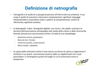 Definizione di netnografia
L’etnografia è lo studio di un gruppo di persone all’interno del suo ambiente. Il suo
scopo è quello di osservare e descrivere comportamenti, significati, linguaggi;
interpretandoli e ricavandone codici e pattern di comportamento, schemi di
riferimento, significati condivisi.

La Netnografia indica l’etnografia digitale: una ricerca che adatta i principi e le
tecniche dell’osservazione antropologica allo studio delle culture e delle community
formate attraverso le comunicazioni online. Si tratta di una metodologia
 –   Spontanea (sentire, partecipare)
 –   Naturale (non forzata)
 –   Immersiva (ascolto, conversazione)
 –   Multi-metodo , adattabile


Lo spazio delle interazioni online è esso stesso una forma di cultura e rappresenta il
contesto in cui questa osservazione avviene, dalle cui regole/rituali non si può
prescindere. Ci immergiamo quindi nei luoghi in cui le community vivono e
prosperano.
 