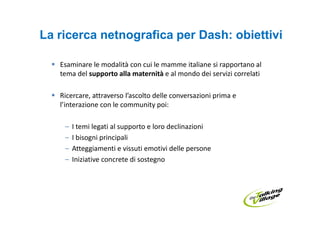 La ricerca netnografica per Dash: obiettivi

   Esaminare le modalità con cui le mamme italiane si rapportano al
   tema del supporto alla maternità e al mondo dei servizi correlati

   Ricercare, attraverso l’ascolto delle conversazioni prima e
   l’interazione con le community poi:

    –   I temi legati al supporto e loro declinazioni
    –   I bisogni principali
    –   Atteggiamenti e vissuti emotivi delle persone
    –   Iniziative concrete di sostegno
 