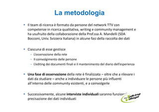 La metodologia
Il team di ricerca è formato da persone del network TTV con
competenze in ricerca qualitativa, writing e community management e
ha usufruito della collaborazione della Prof.ssa A. Mandelli (SDA
Bocconi, Univ. Svizzera Italiana) in alcune fasi della raccolta dei dati

Ciascuna di esse gestisce
 – L’osservazione della rete
 – Il coinvolgimento delle persone
 – L’editing dei documenti finali e il mantenimento del diario dell’esperienza


Una fase di osservazione della rete è finalizzata – oltre che a rilevare i
dati da studiare – anche a individuare le persone più influenti
all’interno delle community esistenti, e a coinvolgerle

Successivamente, alcune interviste individuali saranno funzionali alla
precisazione dei dati individuati
 