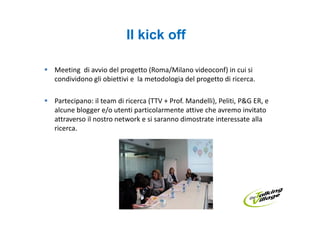 Il kick off

Meeting di avvio del progetto (Roma/Milano videoconf) in cui si
condividono gli obiettivi e la metodologia del progetto di ricerca.

Partecipano: il team di ricerca (TTV + Prof. Mandelli), Peliti, P&G ER, e
alcune blogger e/o utenti particolarmente attive che avremo invitato
attraverso il nostro network e si saranno dimostrate interessate alla
ricerca.
 