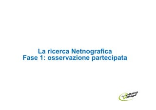 La ricerca Netnografica
Fase 1: osservazione partecipata
 