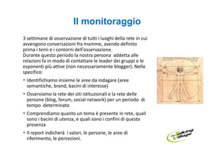 Il monitoraggio
3 settimane di osservazione di tutti i luoghi della rete in cui
avvengono conversazioni fra mamme, avendo definito
prima i temi e i contorni dell'osservazione.
Durante questo periodo la nostra persona addetta alle
relazioni fa in modo di contattare le leader dei gruppi e le
esponenti più attive (non necessariamente blogger). Nello
specifico:
 Identifichiamo insieme le aree da indagare (aree
 semantiche, brand, bacini di interesse)
 Osserviamo la rete dei siti istituzionali e la rete delle
 persone (blog, forum, social network) per un periodo di
 tempo determinato
 Comprendiamo quanto un tema è presente in rete, quali
 sono i bacini di utenza, e quali sono i confini di questa
 presenza
 Il report indicherà i valori, le persone, le aree di
 riferimento, le percezioni.
 