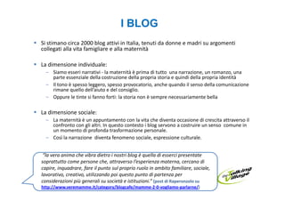 I BLOG
Si stimano circa 2000 blog attivi in Italia, tenuti da donne e madri su argomenti
collegati alla vita famigliare e alla maternità

La dimensione individuale:
  – Siamo esseri narrativi - la maternità è prima di tutto una narrazione, un romanzo, una
    parte essenziale della costruzione della propria storia e quindi della propria identità
  – Il tono è spesso leggero, spesso provocatorio, anche quando il senso della comunicazione
    rimane quello dell’aiuto e del consiglio.
  – Oppure le tinte si fanno forti: la storia non è sempre necessariamente bella

La dimensione sociale:
  – La maternità è un appuntamento con la vita che diventa occasione di crescita attraverso il
    confronto con gli altri. In questo contesto i blog servono a costruire un senso comune in
    un momento di profonda trasformazione personale.
  – Così la narrazione diventa fenomeno sociale, espressione culturale.


 “la vera anima che vibra dietro i nostri blog è quella di esserci presentate
soprattutto come persone che, attraverso l’esperienza materna, cercano di
capire, inquadrare, fare il punto sul proprio ruolo in ambito familiare, sociale,
lavorativo, creativo, utilizzando poi questo punto di partenza per
considerazioni più generali su società e istituzioni.” (post di Raperonzolo su
http://www.veremamme.it/category/blogcafe/mamme-2-0-vogliamo-parlarne/)
 