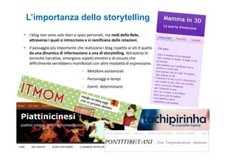L’importanza dello storytelling
I blog non sono solo diari o spazi personali, ma nodi della Rete,
attraverso i quali si intrecciano e si ramificano delle relazioni.
Il passaggio più importante che realizzano i blog rispetto ai siti è quello
da una dinamica di informazione a una di storytelling. Attraverso le
tecniche narrative, emergono aspetti emotivi e di vissuto che
difficilmente verrebbero manifestati con altre modalità di espressione.
                               – Metafore esistenziali
                               – Personaggi e tempi
                               – Eventi determinanti
 