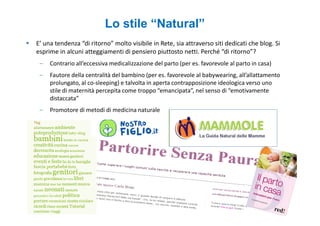 Lo stile “Natural”
E’ una tendenza “di ritorno” molto visibile in Rete, sia attraverso siti dedicati che blog. Si
esprime in alcuni atteggiamenti di pensiero piuttosto netti. Perché “di ritorno”?
 –   Contrario all’eccessiva medicalizzazione del parto (per es. favorevole al parto in casa)
 –   Fautore della centralità del bambino (per es. favorevole al babywearing, all’allattamento
     prolungato, al co-sleeping) e talvolta in aperta contrapposizione ideologica verso uno
     stile di maternità percepita come troppo “emancipata”, nel senso di “emotivamente
     distaccata”
 –   Promotore di metodi di medicina naturale
 