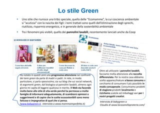Lo stile Green
 Uno stile che riunisce una tribù speciale, quella delle “Ecomamme”, la cui coscienza ambientale
 si “acutizza” con la nascita dei figli: i temi trattati sono quelli dell’eliminazione degli sprechi,
 riutilizzo, risparmio energetico, e in generale della sostenibilità ambientale
 Tra i fenomeni più visibili, quello dei pannolini lavabili, recentemente lanciati anche da Coop




                                                                          Oltre ad utilizzare i pannolini lavabili,
Ho notato in questi anni una progressiva attenzione nei confronti         facciamo molta attenzione alla raccolta
dei temi green da parte di madri e padri. In rete, in modo                differenziata. Per la nostra casa abbiamo
particolare, si parla spessissimo, sia sui blog che sui social network,   scelto apparecchiature a basso consumo e
di argomenti green, dal biologico ai pannolini lavabili, almeno ogni      cerchiamo di consumare il più possibile in
giorno mi capita di leggere qualcosa in merito. Il Web sta facendo        modo consapevole. Consumiamo prodotti
molto bene allo stile di vita verde perché ha permesso a molte            di stagione prodotti localmente e
famiglie di informarsi adeguatamente, di scambiarsi opinioni o            ricicliamo scatole ed imballaggi vari per i
suggerimenti e di capire che le scelte ecosostenibili sono meno           nostri progetti creativi.
faticose e impegnative di quel che si pensa.                              Intervista di babygreen a
(www.babygreen.it, intervista a www.mammaimperfetta.it)                   Claudia di www.lacasanellaprateria.com/
 