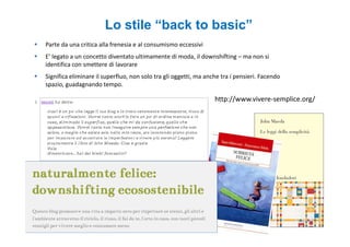 Lo stile “back to basic”
Parte da una critica alla frenesia e al consumismo eccessivi
E’ legato a un concetto diventato ultimamente di moda, il downshifting – ma non si
identifica con smettere di lavorare
Significa eliminare il superfluo, non solo tra gli oggetti, ma anche tra i pensieri. Facendo
spazio, guadagnando tempo.

                                                                  http://www.vivere-semplice.org/
 