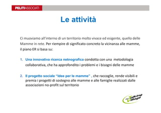 Le attività

Ci muoviamo all’interno di un territorio molto vivace ed esigente, quello delle
Mamme in rete. Per riempire di significato concreto la vicinanza alle mamme,
il piano ER si basa su:

1. Una innovativa ricerca netnografica condotta con una metodologia
   collaborativa, che ha approfondito i problemi e i bisogni delle mamme

2. Il progetto sociale “Idee per le mamme” , che raccoglie, rende visibili e
   premia i progetti di sostegno alle mamme e alle famiglie realizzati dalle
   associazioni no-profit sul territorio
 