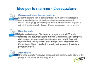 Idee per le mamme - L’esecuzione
Conversazione sulle meccaniche
La conversazione con le consulenti del team di ricerca prosegue
online, con l’obiettivo di finalizzare insieme una proposta di
meccanica. Il gruppo ristretto può darci molti spunti utili su giuria e
criteri di scelta, avendo il polso di cosa funziona e cosa no in rete.

Regolamento
Ogni associazione puo’ iscrivere un progetto, entro il 30 aprile,
fornendo una documentazione minima. Una commissione composta
da 5 esperti, presieduta dal dott. Roberto Marino, già Capo del
Dipartimento per le politiche della famiglia della Presidenza del
Consiglio dei Ministri, vaglierà e selezionerà a propria discrezione i
progetti candidati.

Attivazione
Una volta lanciata l’iniziativa, si procede alla raccolta delle storie e dei
progetti, che alimentano il blog del sito.
 