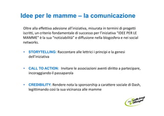Idee per le mamme – la comunicazione
Oltre alla effettiva adesione all’iniziativa, misurata in termini di progetti
iscritti, un criterio fondamentale di successo per l’iniziativa “IDEE PER LE
MAMME” è la sua “notiziabilità” e diffusione nella blogosfera e nei social
networks.

   STORYTELLING: Raccontare alle lettrici i principi e la genesi
   dell’iniziativa

   CALL TO ACTION: Invitare le associazioni aventi diritto a partecipare,
   incoraggiando il passaparola

   CREDIBILITY: Rendere nota la sponsorship a carattere sociale di Dash,
   legittimando così la sua vicinanza alle mamme
 