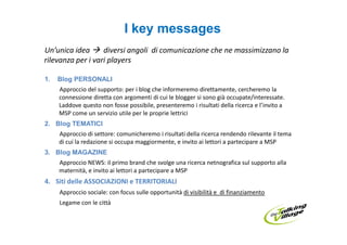 I key messages
Un’unica idea      diversi angoli di comunicazione che ne massimizzano la
rilevanza per i vari players

1.   Blog PERSONALI
     Approccio del supporto: per i blog che informeremo direttamente, cercheremo la
     connessione diretta con argomenti di cui le blogger si sono già occupate/interessate.
     Laddove questo non fosse possibile, presenteremo i risultati della ricerca e l’invito a
     MSP come un servizio utile per le proprie lettrici
2. Blog TEMATICI
     Approccio di settore: comunicheremo i risultati della ricerca rendendo rilevante il tema
     di cui la redazione si occupa maggiormente, e invito ai lettori a partecipare a MSP
3. Blog MAGAZINE
     Approccio NEWS: il primo brand che svolge una ricerca netnografica sul supporto alla
     maternità, e invito ai lettori a partecipare a MSP
4. Siti delle ASSOCIAZIONI e TERRITORIALI
     Approccio sociale: con focus sulle opportunità di visibilità e di finanziamento
     Legame con le città
 