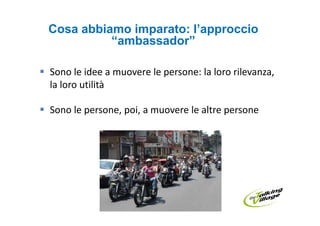 Cosa abbiamo imparato: l’approccio
          “ambassador”

Sono le idee a muovere le persone: la loro rilevanza,
la loro utilità

Sono le persone, poi, a muovere le altre persone
 
