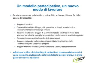 Un modello partecipativo, un nuovo
            modo di lavorare
Basato su numerosi stakeholders, coinvolti in un lavoro di team, fin dalla
genesi del progetto:

 – Blogger-ricercatrici
 – Operatori Intervistati (blogger, siti, giornaiste, scrittrici, associazioni) e
   successivamente informati degli sviluppi
 – Relazioni curate dalla blogger di Mamme Acrobate, creatrice di Paese delle
   Mamme, portale che raccoglie le associazioni che forniscono servizi di supporto
 – Consulenti provenienti dal mondo delle associazioni
 – Blogger e networker nel comitato di esperti (Working Mothers Italy,
   Filastrocche.it) che seleziona i progetti
 – Blogger (Mamma che Testa) curatrice del sito Dash.it/ideeperlemamme

valorizzare le idee e le iniziative già esistenti nel tessuto sociale con cui si
vuole interagire, piuttosto che calare dall’alto le idee del brand, è il primo
passo di una vera relazione
 