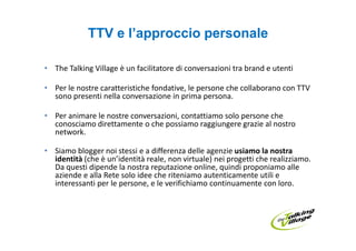 TTV e l’approccio personale

• The Talking Village è un facilitatore di conversazioni tra brand e utenti

• Per le nostre caratteristiche fondative, le persone che collaborano con TTV
  sono presenti nella conversazione in prima persona.

• Per animare le nostre conversazioni, contattiamo solo persone che
  conosciamo direttamente o che possiamo raggiungere grazie al nostro
  network.

• Siamo blogger noi stessi e a differenza delle agenzie usiamo la nostra
  identità (che è un’identità reale, non virtuale) nei progetti che realizziamo.
  Da questi dipende la nostra reputazione online, quindi proponiamo alle
  aziende e alla Rete solo idee che riteniamo autenticamente utili e
  interessanti per le persone, e le verifichiamo continuamente con loro.
 