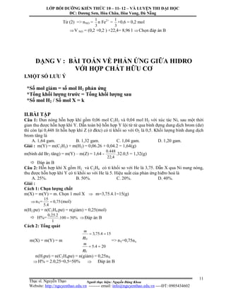 Người thực hiện: Nguyễn Đăng Khoa
11
Từ (2) => nNO =
3
1
n Fe2+
=
3
1
×0,6 = 0,2 mol
V NO = (0,2 +0,2 ) ×22,4= 8,96 l Chọn đáp án B
DẠNG V : BÀI TOÁN VỀ PHẢN ỨNG GIỮA HIĐRO
VỚI HỢP CHẤT HỮU CƠ
I.MỘT SỐ LƯU Ý
*Số mol giảm = số mol H2 phản ứng
*Tổng khối lượng trước = Tổng khối lượng sau
*Số mol H2 / Số mol X = k
II.BÀI TẬP
Câu 1: Đun nóng hỗn hợp khí gồm 0,06 mol C2H2 và 0,04 mol H2 với xúc tác Ni, sau một thời
gian thu được hỗn hợp khí Y. Dẫn toàn bộ hỗn hợp Y lội từ từ qua bình đựng dung dịch brom (dư)
thì còn lại 0,448 lít hỗn hợp khí Z (ở đktc) có tỉ khối so với O2 là 0,5. Khối lượng bình dung dịch
brom tăng là
A. 1,64 gam. B. 1,32 gam. C. 1,04 gam. D. 1,20 gam.
Giải : m(Y) = m(C2H2) + m(H2) = 0,06.26 + 0,04.2 = 1,64(g)
m(bình dd Br2 tăng) = m(Y) – m(Z) = 1,64 -
4,22
448.0
.32.0,5 = 1,32(g)
 Đáp án B
Câu 2: Hỗn hợp khí X gồm H2 và C2H4 có tỉ khối so với He là 3,75. Dẫn X qua Ni nung nóng,
thu được hỗn hợp khí Y có tỉ khối so với He là 5. Hiệu suất của phản ứng hiđro hoá là
A. 25%. B. 50%. C. 20%. D. 40%.
Giải :
Cách 1: Chọn lượng chất
m(X) = m(Y) = m. Chọn 1 mol X  m=3,75.4.1=15(g)
nY= 75,0
4.5
15
 (mol)
n(H2 pư) = n(C2H4 pư) = n(giảm) = 0,25(mol)
 H%= %50100.
1
2.25,0
 Đáp án B
Cách 2: Tổng quát
m(X) = m(Y) = m
204.5
154.75,3


n
n
Y
X
m
m
=> nY=0,75nx
n(H2pư) = n(C2H4pư) = n(giảm) = 0,25nX
H% = 2.0,25=0,5=50%  Đáp án B
LỚP BỒI DƯỠNG KIẾN THỨC 10 – 11- 12 – VÀ LUYỆN THI ĐẠI HỌC
ĐC: Dương Sơn, Hòa Châu, Hòa Vang, Đà Nẵng
Thạc sĩ. Nguyễn Thạo
Website: http://nguyenthao.edu.vn -------- email: info@nguyenthao.edu.vn ----ĐT: 0905434602
 