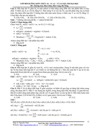 Người thực hiện: Nguyễn Đăng Khoa
12
Câu 3: Hỗn hợp khí X gồm H2 và một anken có khả năng cộng HBr cho sản phẩm hữu cơ duy
nhất. Tỉ khối của X so với H2 bằng 9,1. Đun nóng X có xúc tác Ni, sau khi phản ứng xảy ra hoàn
toàn, thu được hỗn hợp khí Y không làm mất màu nước brom; tỉ khối của Y so với H2 bằng 13.
Công thức cấu tạo của anken là
A. CH2=CH2. B. CH3-CH=CH-CH3. C. CH2=CH-CH2-CH3. D. CH2=C(CH3)2.
Giải : Y không mất màu dd Br2 => anken bị khử hết
Cách 1: Chọn lượng chất
Chọn 1mol X, m(X) = m(Y) = m, m=9,1.2.1=18,2 (g)
 nY= 7,0
2.13
2,18
 (mol)
 n(H2pư) = n(anken) = n(giảm) = 0,3(mol)
 n(H2) = 0,7(mol)
 M(anken) = 56
3.0
4,12,18


(g/mol)=> Anken: C4H8
Anken cộng HBr tạo 1 sản phẩm duy nhất
 Đáp án B
Cách 2: Tổng quát
m(X) = m(Y) = m,
262.13
2.182.1,9


n
n
Y
X
m
m
=> nY=0,7nx
n(H2pư) = n(anken) = n(giảm) = 0,3nX  n(H2) = 0,7nx
 M(anken). 0,3nx + 1,4nX = 18,2nx  M(anken) = 56 => Anken: C4H8
Anken cộng HBr tạo 1 sản phẩm duy nhất
 Đáp án B
Câu 4: Hỗn hợp khí X gồm 0,3 mol H2 và 0,1 mol vinylaxetilen. Nung X một thời gian với xúc
tác Ni thu được hỗn hợp khí Y có tỉ khối so với không khí là 1. Nếu cho toàn bộ Y sục từ từ vào
dung dịch brom (dư) thì có m gam brom tham gia phản ứng. Giá trị của m là
A. 8,0. B. 16,0. C. 32,0. D. 3,2.
Giải : m(Y) = m(X) = 0,3.2 + 0,1.52=5,8(g)
nY= 2,0
1.29
8,5
 (mol)  n(H2pư) = n(liên kết  pư) = 0,2(mol)
 n(lk  dư) = n(Br2 pư) = 3.0,1 – 0,2 = 0,1 (mol)
 m(Br2) = 0,1.160 =16 (g)  Đáp án B
Câu 5: Dẫn V lít (ở đktc) hỗn hợp X gồm axetilen và hiđro đi qua ống sứ đựng bột niken nung
nóng, thu được khí Y. Dẫn Y vào lượng dư AgNO3 trong dung dịch NH3 thu được 12 gam kết tủa.
Khí đi ra khỏi dung dịch phản ứng vừa đủ với 16 gam brom và còn lại khí Z. Đốt cháy hoàn toàn
khí Z thu được 2,24 lít khí CO2 (ở đktc) và 4,5 gam nước. Giá trị của V bằng
A. 5,60. B. 13,44. C. 8,96. D. 11,2.
Giải :
X(C2H2,H2)Y(C2H2,H2,C2H4,C2H6)(H2,C2H4,C2H6)(H2,C2H6) CO2+H2O
n(C2Ag2) = 05,0
240
12
 (mol) = n(C2H2 dư)
n(C2H4) = n(Br2) = 1,0
160
16
 (mol) = n(C2H2 pư 1) = n(H2 pư 1)
n(C2H6) = 0,5n(CO2) = 0,5.
4,22
24,2
= 0,05 (mol) = n(C2H2 pư 2) = 0,5n(H2 pư 2)
LỚP BỒI DƯỠNG KIẾN THỨC 10 – 11- 12 – VÀ LUYỆN THI ĐẠI HỌC
ĐC: Dương Sơn, Hòa Châu, Hòa Vang, Đà Nẵng
Thạc sĩ. Nguyễn Thạo
Website: http://nguyenthao.edu.vn -------- email: info@nguyenthao.edu.vn ----ĐT: 0905434602
 