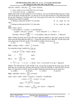 Người thực hiện: Nguyễn Đăng Khoa
13
n(H2 dư) = n(H2O) – 3n(C2H6) = 1,005,0.3
18
5,4
 (mol)
 n(X) = 0,05+0,1+0,1+0,05+0,05.2+0,1=0,5 (mol)
 V=0,5.22,4=11,2 (l)  Đáp án D
Câu 6: Đun nóng V lít hơi anđehit X với 3V lít khí H2 (xúc tác Ni) đến khi phản ứng xảy ra hoàn
toàn chỉ thu được một hỗn hợp khí Y có thể tích 2V lít (các thể tích khí đo ở cùng điều kiện nhiệt
độ, áp suất). Ngưng tụ Y thu được chất Z; cho Z tác dụng với Na sinh ra H2 có số mol bằng số mol
Z đã phản ứng. Chất X là anđehit
A. không no (chứa một nối đôi C=C), hai chức. B. no, mạch hở, hai
chức.
C.không no (chứa một nối đôi C=C), đơn chức. D. no, mạch hở, đơn
chức.
Giải : Chọn 1 mol X
*1 mol andehit X + 3 mol H2  2 mol hỗn hợp Y
n (giảm) = n(H2 pư) = 2 (mol) . Ta có : n(H2)/nX = 2  Số lk  = 2
*Số nhóm –OH (Z)=2 2
)(
)( 2

Zn
n H => X là andehit 2 chức có 2 liên kết   Đáp án B
Câu 7: Hiđro hoá hoàn toàn m gam hỗn hợp X gồm hai anđehit no, đơn chức, mạch hở, kế tiếp
nhau trong dãy đồng đẳng thu được (m + 1) gam hỗn hợp hai ancol. Mặt khác, khi đốt cháy hoàn
toàn cũng m gam X thì cần vừa đủ 17,92 lít khí O2 (ở đktc). Giá trị của m là
A. 10,5. B. 8,8. C. 24,8. D. 17,8.
Giải : m(tăng) = m(H2) => n(H2) = 5,0
2
1
 (mol)
Gọi công thức chung 2 andehit là OHC nn 2
OHCOOOHC nn
n
nn 2222
2
13



Ptpư: 1
2
13 n
(mol)
Bài ra: 0,5 8,0
4,22
92,17
 (mol)

2
13 n
=1,6 => n =1,4  M (X) = 35,6 => m=35,6.0,5=17,8 (g) => Đáp án D
Câu 8: Cho hỗn hợp khí X gồm HCHO và H2 đi qua ống sứ đựng bột Ni nung nóng. Sau khi
phản ứng xảy ra hoàn toàn, thu được hỗn hợp khí Y gồm hai chất hữu cơ. Đốt cháy hết Y thì thu
được 11,7 gam H2O và 7,84 lít khí CO2 (ở đktc). Phần trăm theo thể tích của H2 trong X là
A. 35,00%. B. 65,00%. C. 53,85%. D. 46,15%.
Giải : n(HCHO) = n(CO2) = 35,0
4,22
84,7
 (mol)
m(X) = m(C) + m(H) + m(O) = 12.n(CO2) + 2.n(H2O) + 16.n(HCHO)
= 12.0,35 + 2.
18
7,11
+ 16.0,35 = 11,1 (g)
n(H2) = 3,0
2
30.35,01,11


(mol)
%V(H2) = %n(H2) = %15,46100.
35,03,0
3,0


=> Đáp án D
LỚP BỒI DƯỠNG KIẾN THỨC 10 – 11- 12 – VÀ LUYỆN THI ĐẠI HỌC
ĐC: Dương Sơn, Hòa Châu, Hòa Vang, Đà Nẵng
Thạc sĩ. Nguyễn Thạo
Website: http://nguyenthao.edu.vn -------- email: info@nguyenthao.edu.vn ----ĐT: 0905434602
 