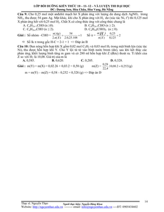 Người thực hiện: Nguyễn Đăng Khoa
14
Câu 9: Cho 0,25 mol một anđehit mạch hở X phản ứng với lượng dư dung dịch AgNO3 trong
NH3, thu được 54 gam Ag. Mặt khác, khi cho X phản ứng với H2 dư (xúc tác Ni, to
) thì 0,125 mol
X phản ứng hết với 0,25 mol H2. Chất X có công thức ứng với công thức chung là
A. CnH2n+1CHO (n ≥0). B. CnH2n-1CHO (n ≥ 2).
C. CnH2n-3CHO (n ≥ 2). D. CnH2n(CHO)2 (n ≥ 0).
Giải : Số nhóm –CHO = 1
108.25,0.2
54
)(.2
)(

Xn
Agn
Số  = 2
125,0
25,0
)(
)( 2

Xn
n H
 Số lk  trong gốc H-C = 2-1 = 1 => Đáp án B
Câu 10: Đun nóng hỗn hợp khí X gồm 0,02 mol C2H2 và 0,03 mol H2 trong một bình kín (xúc tác
Ni), thu được hỗn hợp khí Y. Cho Y lội từ từ vào bình nước brom (dư), sau khi kết thúc các
phản ứng, khối lượng bình tăng m gam và có 280 ml hỗn hợp khí Z (đktc) thoát ra. Tỉ khối của
Z so với H2 là 10,08. Giá trị của m là
A. 0,585. B. 0,620. C. 0,205. D. 0,328.
Giải : m(Y) = m(X) = 0,02.26 + 0,03.2 = 0,58 (g) m(Z) = 252,02.08,10.
4,22
28,0
 (g)
m = m(Y) – m(Z) = 0,58 – 0,252 = 0,328 (g) => Đáp án D
LỚP BỒI DƯỠNG KIẾN THỨC 10 – 11- 12 – VÀ LUYỆN THI ĐẠI HỌC
ĐC: Dương Sơn, Hòa Châu, Hòa Vang, Đà Nẵng
Thạc sĩ. Nguyễn Thạo
Website: http://nguyenthao.edu.vn -------- email: info@nguyenthao.edu.vn ----ĐT: 0905434602
 