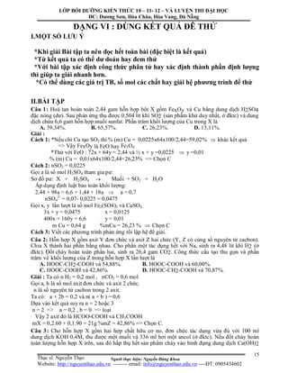 Người thực hiện: Nguyễn Đăng Khoa
15
DẠNG VI : DÙNG KẾT QUẢ ĐÊ THỬ
I.MỘT SỐ LƯU Ý
*Khi giải Bài tập ta nên đọc hết toàn bài (đặc biệt là kết quả)
*Từ kết quả ta có thể dư doán hay đem thử
*Với bài tập xác định công thức phân tử hay xác định thành phần định lượng
thì giúp ta giải nhanh hơn.
*Có thể dùng các giá trị TB, số mol các chất hay giải hệ phương trình để thử
II.BÀI TẬP
Câu 1: Hoà tan hoàn toàn 2,44 gam hỗn hợp bột X gồm FexOy và Cu bằng dung dịch H2SO4
đặc nóng (dư). Sau phản ứng thu được 0,504 lít khí SO2 (sản phẩm khử duy nhất, ở đktc) và dung
dịch chứa 6,6 gam hỗn hợp muối sunfat. Phần trăm khối lượng của Cu trong X là
A. 39,34%. B. 65,57%. C. 26,23%. D. 13,11%.
Giải :
Cách 1: *Nếu chỉ Cu tạo SO2 thì % (m) Cu = 0,0225x64x100/2,44=59,02%  khác kết quả
=> Vậy FexOy là FeO hay Fe3O4
*Thử với FeO : 72x + 64y = 2,44 và ½ x + y =0,0225  y =0,01
% (m) Cu = 0,01x64x100/2,44=26,23% => Chọn C
Cách 2: nSO2 = 0,0225
Gọi a là số mol H2SO4 tham gia pư:
Sơ đồ pư: X + H2SO4  Muối + SO2 + H2O
Áp dụng định luật bảo toàn khối lượng:
2,44 + 98a = 6,6 + 1,44 + 18a  a = 0,7
nSO4
2-
= 0,07- 0,0225 = 0,0475
Gọi x, y lần lượt là số mol Fe2(SO4)3 và CuSO4
3x + y = 0,0475 x = 0,0125
400x + 160y = 6,6 y = 0,01
m Cu = 0,64 g %mCu = 26,23 %  Chọn C
Cách 3: Viết các phương trình phản ứng rồi lập hệ để giải.
Câu 2: Hỗn hợp X gồm axit Y đơn chức và axit Z hai chức (Y, Z có cùng số nguyên tử cacbon).
Chia X thành hai phần bằng nhau. Cho phần một tác dụng hết với Na, sinh ra 4,48 lít khí H2 (ở
đktc). Đốt cháy hoàn toàn phần hai, sinh ra 26,4 gam CO2. Công thức cấu tạo thu gọn và phần
trăm về khối lượng của Z trong hỗn hợp X lần lượt là
A. HOOC-CH2-COOH và 54,88%. B. HOOC-COOH và 60,00%.
C. HOOC-COOH và 42,86%. D. HOOC-CH2-COOH và 70,87%.
Giải : Ta có n H2 = 0,2 mol , nCO2 = 0,6 mol
Gọi a, b là số mol axit đơn chức và axit 2 chức.
n là số nguyên tử cacbon trong 2 axit.
Ta có: a + 2b = 0,2 và n( a + b ) = 0,6
Dựa vào kết quả suy ra n = 2 hoặc 3
n = 2 => a = 0,2 , b = 0 => loại
Vậy 2 axit đó là HCOO-COOH và CH3COOH
mX = 0,2.60 + 0,1.90 = 21g %mZ = 42,86% => Chọn C.
Câu 3: Cho hỗn hợp X gồm hai hợp chất hữu cơ no, đơn chức tác dụng vừa đủ với 100 ml
dung dịch KOH 0,4M, thu được một muối và 336 ml hơi một ancol (ở đktc). Nếu đốt cháy hoàn
toàn lượng hỗn hợp X trên, sau đó hấp thụ hết sản phẩm cháy vào bình đựng dung dịch Ca(OH)2
LỚP BỒI DƯỠNG KIẾN THỨC 10 – 11- 12 – VÀ LUYỆN THI ĐẠI HỌC
ĐC: Dương Sơn, Hòa Châu, Hòa Vang, Đà Nẵng
Thạc sĩ. Nguyễn Thạo
Website: http://nguyenthao.edu.vn -------- email: info@nguyenthao.edu.vn ----ĐT: 0905434602
 
