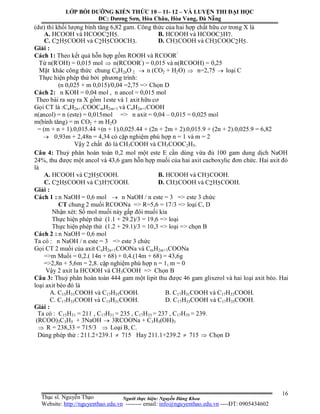 Người thực hiện: Nguyễn Đăng Khoa
16
(dư) thì khối lượng bình tăng 6,82 gam. Công thức của hai hợp chất hữu cơ trong X là
A. HCOOH và HCOOC2H5. B. HCOOH và HCOOC3H7.
C. C2H5COOH và C2H5COOCH3. D. CH3COOH và CH3COOC2H5.
Giải :
Cách 1: Theo kết quả hỗn hợp gồm ROOH và RCOOR/
Từ n(R/
OH) = 0,015 mol  n(RCOOR/
) = 0,015 và n(RCOOH) = 0,25
Mặt khác công thức chung CnH2nO 2  n (CO2 + H2O)  n=2,75  loại C
Thực hiện phép thử bởi phương trình:
(n 0,025 + m 0,015)/0,04 =2,75 => Chọn D
Cách 2: n KOH = 0,04 mol , n ancol = 0,015 mol
Theo bài ra suy ra X gồm 1este và 1 axit hữu cơ
Gọi CT là :CnH2n+1COOCmH2m+1 và CnH2n+1COOH
n(ancol) = n (este) = 0,015mol => n axit = 0,04 – 0,015 = 0,025 mol
m(bình tăng) = m CO2 + m H2O
= (m + n + 1).0,015.44 +(n + 1).0,025.44 + (2n + 2m + 2).0,015.9 + (2n + 2).0,025.9 = 6,82
 0,93m + 2,48n = 4,34 có cặp nghiệm phù hợp n = 1 và m = 2
Vậy 2 chất đó là CH3COOH và CH3COOC2H5.
Câu 4: Thuỷ phân hoàn toàn 0,2 mol một este E cần dùng vừa đủ 100 gam dung dịch NaOH
24%, thu được một ancol và 43,6 gam hỗn hợp muối của hai axit cacboxylic đơn chức. Hai axit đó
là
A. HCOOH và C2H5COOH. B. HCOOH và CH3COOH.
C. C2H5COOH và C3H7COOH. D. CH3COOH và C2H5COOH.
Giải :
Cách 1 : n NaOH = 0,6 mol  n NaOH / n este = 3 => este 3 chức
CT chung 2 muối RCOONa => R=5,6 = 17/3 => loại C, D
Nhận xét: Số mol muối này gấp đôi muối kia
Thực hiện phép thử (1.1 + 29.2)/3 = 19,6 => loại
Thực hiện phép thử (1.2 + 29.1)/3 = 10,3 => loại => chọn B
Cách 2 : n NaOH = 0,6 mol
Ta có : n NaOH / n este = 3 => este 3 chức
Gọi CT 2 muối của axit CnH2n+1COONa và CmH2m+1COONa
=>m Muối = 0,2.( 14n + 68) + 0,4.(14m + 68) = 43,6g
=>2,8n + 5,6m = 2,8. cặp nghiệm phù hợp n = 1, m = 0
Vậy 2 axit la HCOOH và CH3COOH => Chọn B
Câu 3: Thuỷ phân hoàn toàn 444 gam một lipit thu được 46 gam glixerol và hai loại axit béo. Hai
loại axit béo đó là
A. C15H31COOH và C17H35COOH. B. C17H31COOH và C17H33COOH.
C. C17H33COOH và C15H31COOH. D. C17H33COOH và C17H35COOH.
Giải :
Ta có : C15H31 = 211 , C17H31 = 235 , C17H33 = 237 , C17H35 = 239.
(RCOO)3C3H5 + 3NaOH  3RCOONa + C3H5(OH)3
 R = 238,33 = 715/3  Loại B, C.
Dùng phép thử : 211.2+239.1  715 Hay 211.1+239.2  715  Chọn D
LỚP BỒI DƯỠNG KIẾN THỨC 10 – 11- 12 – VÀ LUYỆN THI ĐẠI HỌC
ĐC: Dương Sơn, Hòa Châu, Hòa Vang, Đà Nẵng
Thạc sĩ. Nguyễn Thạo
Website: http://nguyenthao.edu.vn -------- email: info@nguyenthao.edu.vn ----ĐT: 0905434602
 
