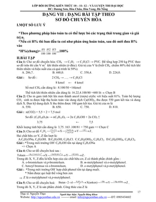 Người thực hiện: Nguyễn Đăng Khoa
17
DẠNG VII : DẠNG BÀI TẬP THEO
SƠ ĐỒ CHUYỂN HÓA
I.MỘT SỐ LƯU Ý
*Theo phương pháp bảo toàn ta có thể lược bỏ các trạng thái trung gian và giá
trị n.
*Nếu có H% thì ban đầu ta coi như phản ứng hoàn toàn, sau đó mới đưa H%
vào
*H%(chung)=
100
1H
100
2H
100
3H
...100%
II.BÀI TẬP
Câu 1: Cho sơ đồ chuyển hóa: CH4 → C2H2 → C2H3Cl → PVC. Để tổng hợp 250 kg PVC theo
sơ đồ trên thì cần V m3
khí thiên nhiên (ở đktc). Giá trị của V là (biết CH4 chiếm 80% thể tích khí
thiên nhiên và hiệu suất của cả quá trình là 50%).
A. 286,7. B. 448,0. C. 358,4. D. 224,0.
Giải : Sơ đồ : 2 CH4 → …. → C2H3Cl
8 kmol ← 4 kmol
Số mol CH4 cần dùng là : 8.100/50 =16kmol
Thể tích khí thiên nhiên cần dùng là: 16.22,4.100/80 =448 lít Chọn B
Câu 2: Cho m gam tinh bột lên men thành ancol (rượu) etylic với hiệu suất 81%. Toàn bộ lượng
CO2 sinh ra được hấp thụ hoàn toàn vào dung dịch Ca(OH)2, thu được 550 gam kết tủa và dung
dịch X. Đun kỹ dung dịch X thu thêm được 100 gam kết tủa. Giá trị của m là
A. 550. B. 650. C. 750. D. 810.
Giải : n(CO2) = 5,5 + 2 = 7,5 mol
Sơ đồ: (C6H10O5)n → nC6H12O6 → 2n C2H5OH + 2n CO2 ↑
3,75 ← 7,5
Khối lượng tinh bột cần dùng là 3,75. 163 .100/81 = 750 gam => Chọn C
Câu 3: Cho sơ đồ 2
o o
+ Cl (1:1) + NaOH, du + HCl
6 6 Fe, t t cao,P cao
C H X Y Z   .
Hai chất hữu cơ Y, Z lần lượt là:
A.C6H5ONa, C6H5OH. B.C6H5OH, C6H5Cl. C.C6H4(OH)2, C6H4Cl2. D.C6H6(OH)6, C6H6Cl6.
Giải : *Trong môi trường OH-
C6H5OH tồn tại dạng C6H5ONa
=> Chọn A
Câu 4: Cho sơ đồ chuyển hoá sau :
0 0
2Br (1:1mol),Fe,t NaOH(d ),t ,p HCl(d )
Toluen X Y Z  
  ö ö
.
Trong đó X, Y, Z đều là hỗn hợp của các chất hữu cơ, Z có thành phần chính gồm :
A. o-bromtoluen và p-bromtoluen. B. m-metylphenol và o-metylphenol.
C. benzyl bromua và o-bromtoluen. D. o-metylphenol và p-metylphenol.
Giải : *Trong môi trường OH-
hợp chất phenol tồn tại dạng muối.
* Nắm được qui luật thế vòng ben zen
 Z là o-metylphenol và p-metylphenol.
Câu 5: Cho sơ đồ chuyển hoá: 2 4
o
H SO + HBr + Mg, etekhan
t
Butan - 2-ol X(anken) Y Z  ®Æc
.
Trong đó X, Y, Z là sản phẩm chính. Công thức của Z là
LỚP BỒI DƯỠNG KIẾN THỨC 10 – 11- 12 – VÀ LUYỆN THI ĐẠI HỌC
ĐC: Dương Sơn, Hòa Châu, Hòa Vang, Đà Nẵng
Thạc sĩ. Nguyễn Thạo
Website: http://nguyenthao.edu.vn -------- email: info@nguyenthao.edu.vn ----ĐT: 0905434602
 