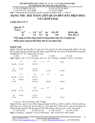 Người thực hiện: Nguyễn Đăng Khoa
18
Al + 3Ag+
 Al3+
+ 3Ag 
Ban đầu 0,1 mol 0,55 mol
Pư 0,1mol 0,3 mol
Còn lại 0,25 mol 0,1 mol 0,3 mol
A. CH3-CH(MgBr)-CH2-CH3. B. (CH3)2CH-CH2-MgBr.
C. CH3-CH2-CH2 -CH2-MgBr. D. (CH3)3C-MgBr.
Giải : *Nắm được qui tắc tách Zai xep để xác dịnh sản phẩm chính  Chọn A.
DẠNG VIII : BÀI TOÁN LIÊN QUAN ĐẾN DÃY ĐIỆN HÓA
CỦA KIM LOẠI
I.MỘT SỐ LƯU Ý
*Qui tắc 
*Lưu ý:
Fe2+
… Cu2+
Fe3+
Ag+
NO3
-
/H+
H2SO4 đặc
Fe Cu Fe2+
Ag NO H2S, SO2, S
*Nếu dạng oxi hóa càng mạnh thì dạng khử càng yếu và ngược lại.
*Điều quan trọng là biết được thứ tự của phản ứng.
II.BÀI TẬP
Câu 1: Cho hỗn hợp bột gồm 2,7 gam Al và 5,6 gam Fe vào 550 ml dung dịch AgNO3 1M. Sau
khi các phản ứng xảy ra hoàn toàn, thu được m gam chất rắn. Giá trị của m là (biết thứ tự trong dãy
thế điện hoá: Fe3+
/Fe2+
đứng trước Ag+
/Ag).
A. 54,0. B. 59,4 C. 64,8. D. 32,4.
Giải : Ta có nAl = 2,7:27=0,1(mol) , nFe= 5,6 : 56= 0,1(mol) , nAgNO3= 0,55.1= 0,55 (mol)
 m=mAg= (0,3+0,2+0,05) x 108= 59,4(g)
Câu 2: Cho m1 gam Al vào 100 ml dung dịch gồm Cu(NO3)2 0,3M và AgNO3 0,3M. Sau khi các
phản ứng xảy ra hoàn toàn thì thu được m2 gam chất rắn X. Nếu cho m2 gam X tác dụng với
lượng dư dung dịch HCl thì thu được 0,336 lít khí (ở đktc). Giá trị của m1 và m2 lần lượt là
A. 1,08 và 5,43. B. 0,54 và 5,16. C. 1,08 và 5,16. D. 8,10 và 5,43.
Giải : n Cu(NO3)2 = nAgNO3 = 0,3.0,1=0,03 (mol) , nH2= 0,336:22,4= 0,015 (mol)
Fe + 2Ag+
 Fe2+
+ 2Ag 
Ban đầu 0,1 mol 0,25 mol
Pư 0,1mol 0,2 mol
Còn lại 0,05 mol 0,1 mol 0,2 mol
Fe2+
+ Ag+
 Fe3+
+ Ag 
Ban đầu 0,1 mol 0,05 mol
Pư 0,05mol 0,05 mol
Còn lại 0,05 mol 0,05mol 0,05mol
LỚP BỒI DƯỠNG KIẾN THỨC 10 – 11- 12 – VÀ LUYỆN THI ĐẠI HỌC
ĐC: Dương Sơn, Hòa Châu, Hòa Vang, Đà Nẵng
Thạc sĩ. Nguyễn Thạo
Website: http://nguyenthao.edu.vn -------- email: info@nguyenthao.edu.vn ----ĐT: 0905434602
 
