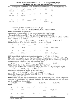 Người thực hiện: Nguyễn Đăng Khoa
19
Do X tác dụng được với HCl nên X còn chứa Al. Vậy Al dư, Cu(NO3)2 và AgNO3 phản ứng hết:
(1)
(2)
(3)
 m1=mAl (1,2,3)= (0,2+0,1+0,1) x 27 = 1,08 (g)
m2 = mCu + m Ag+ mAl(3)= 0,03x64 + 0,03x108 + 0,01x27= 5,43(g)
Câu 3: Tiến hành hai thí nghiệm sau:
- Thí nghiệm 1: Cho m gam bột Fe (dư) vào V1 lít dung dịch Cu(NO3)2 1M;.
- Thí nghiệm 2: Cho m gam bột Fe (dư) vào V2 lít dung dịch AgNO3 0,1M.
Sau khi các phản ứng xảy ra hoàn toàn, khối lượng chất rắn thu được ở hai thí nghiệm đều bằng
nhau. Giá trị của V1 so với V2 là
A. V1 = V2. B. V1 = 2 V2. C. V1 = 5V2. D. V1 = 10 V2.
Giải : nCu(NO3)2= 1.V1= V1 (mol) , nAgNO3 = 0,1.V2= 0,1V2(mol)
Khối lượng chất rắn thu được sau 2 phản ứng bằng nhau => 8V1=8V2  V1=8V2
Câu 4: Cho hỗn hợp gồm 1,2 mol Mg và x mol Zn vào dung dịch chứa 2 mol Cu2+
và 1 mol Ag+
đến khi các phản ứng xảy ra hoàn toàn, thu được một dung dịch chứa ba ion kim loại. Trong các
giá trị sau đây, giá trị nào của x thoả mãn trường hợp trên?
A. 1,8. B. 1,2. C. 2,0. D. 1,5.
Giải : Sắp xếp theo độ tăng dần tính oxi hóa: Mg2+
<Zn2+
<Cu2+
<Ag+
Mà dung dịch thu được chứa 3 ion kim loại là Mg2+
, Zn2+
, Cu2+
 Mg và Zn phản ứng hết.
Cu2+
 Cu + 2e Ag+
 Cu + e
Điện tích của dung dịch Cu2+
và Ag+
là: 2x2+1x1=5 mol e
Mg + 2e  Mg2+
Zn + 2e  Zn2+
Để đảm bảo dung dịch còn chứa Cu2+
thì (1,2.2 + 2x) < 5  x < 1,3 (mol)
 chỉ có x=1,2 thỏa mãn
Câu 5: Cho m gam hỗn hợp bột Zn và Fe vào lượng dư dung dịch CuSO4. Sau khi kết thúc các
phản ứng, lọc bỏ phần dung dịch thu được m gam bột rắn. Thành phần phần trăm theo khối lượng
của Zn trong hỗn hợp bột ban đầu là
A. 90,27%. B. 82,20%. C. 12,67%. D. 85,30%.
Giải :
2Al + 3Cu2+
 2Al3+
+ 3Cu
0,02 mol  0,03 mol
Al + 3Ag+
 Al3+
+ 3Ag
0,01 mol  0,03 mol
2Al + 6H+
 2Al3+
+ 3H2
0,01 mol  0,015mol
Fe + Cu2+
 Fe2+
+ Cu
V1 mol  V1 mol V1 mol Tăng 8V1 gam
Fe + 2Ag+
 Fe2+
+ 2Ag
0,05V2 mol  0,1V2 mol 0,1V2
mol
Tăng 8V2 gam
Fe + Cu2+
 Fe2+
+ Cu
a mol a mol a mol Tăng 8a gam
Zn + Cu2+
 Zn2+
+ Cu
b mol b mol b mol Giảm b gam
LỚP BỒI DƯỠNG KIẾN THỨC 10 – 11- 12 – VÀ LUYỆN THI ĐẠI HỌC
ĐC: Dương Sơn, Hòa Châu, Hòa Vang, Đà Nẵng
Thạc sĩ. Nguyễn Thạo
 