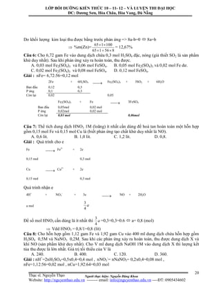 Người thực hiện: Nguyễn Đăng Khoa
20
Do khối lượng kim loại thu được bằng trước phản ứng => 8a-b=0  8a=b
 %m(Zn)=
856165
100165


= 12,67%
Câu 6: Cho 6,72 gam Fe vào dung dịch chứa 0,3 mol H2SO4 đặc, nóng (giả thiết SO2 là sản phẩm
khử duy nhất). Sau khi phản ứng xảy ra hoàn toàn, thu được.
A. 0,03 mol Fe2(SO4)3 và 0,06 mol FeSO4. B. 0,05 mol Fe2(SO4)3 và 0,02 mol Fe dư.
C. 0,02 mol Fe2(SO4)3 và 0,08 mol FeSO4. D. 0,12 mol FeSO4.
Giải : nFe= 6,72:56=0,12 mol
Câu 7: Thể tích dung dịch HNO3 1M (loãng) ít nhất cần dùng để hoà tan hoàn toàn một hỗn hợp
gồm 0,15 mol Fe và 0,15 mol Cu là (biết phản ứng tạo chất khử duy nhất là NO).
A. 0,6 lít. B. 1,0 lít. C. 1,2 lít. D. 0,8.
Giải : Quá trình cho e
Quá trinh nhận e
Để số mol HNO3 cần dùng là ít nhất thì a
4
3
=0,3+0,3=0.6  a= 0,8 (mol)
 Vdd HNO3 = 0,8/1=0,8 (lít)
Câu 8: Cho hỗn hợp gồm 1,12 gam Fe và 1,92 gam Cu vào 400 ml dung dịch chứa hỗn hợp gồm
H2SO4 0,5M và NaNO3 0,2M. Sau khi các phản ứng xảy ra hoàn toàn, thu được dung dịch X và
khí NO (sản phẩm khử duy nhất). Cho V ml dung dịch NaOH 1M vào dung dịch X thì lượng kết
tủa thu được là lớn nhất. Giá trị tối thiểu của V là
A. 240. B. 400. C. 120. D. 360.
Giải : nH+
=2nH2SO4=0,5x0,4=0,4 mol , nNO3
-
= nNaNO3= 0,2x0,4=0,08 mol ,
nFe=1,12:56=0,02 mol , nCu=1,92:64=0,03 mol
2Fe + 6H2SO4  Fe2(SO4)3 + 3SO2 + 6H2O
Ban đầu 0,12 0,3
P ứng 0,1 0,3
Còn lại 0,02 0,05
Fe2(SO4)3 + Fe  3FeSO4
Ban đầu 0,05mol 0,02 mol
P ứng 0,02mol 0,02 mol
Còn lại 0,03 mol 0,06mol
Fe  Fe2+
+ 2e
0,15 mol 0,3 mol
Cu  Cu2+
+ 2e
0,15 mol 0,3 mol
4H+
+ NO3
-
+ 3e  NO + 2H2O
a mol a
4
3
LỚP BỒI DƯỠNG KIẾN THỨC 10 – 11- 12 – VÀ LUYỆN THI ĐẠI HỌC
ĐC: Dương Sơn, Hòa Châu, Hòa Vang, Đà Nẵng
Thạc sĩ. Nguyễn Thạo
Website: http://nguyenthao.edu.vn -------- email: info@nguyenthao.edu.vn ----ĐT: 0905434602
 