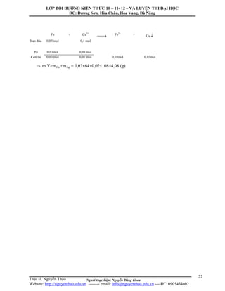 Người thực hiện: Nguyễn Đăng Khoa
22
 m Y=mCu +mAg = 0,03x64+0,02x108=4,08 (g)
Fe + Cu2+
 Fe2+
+ Cu 
Ban đầu 0,03 mol 0,1 mol
Pư 0,03mol 0,03 mol
Còn lại 0,03 mol 0,07 mol 0,03mol 0,03mol
LỚP BỒI DƯỠNG KIẾN THỨC 10 – 11- 12 – VÀ LUYỆN THI ĐẠI HỌC
ĐC: Dương Sơn, Hòa Châu, Hòa Vang, Đà Nẵng
Thạc sĩ. Nguyễn Thạo
Website: http://nguyenthao.edu.vn -------- email: info@nguyenthao.edu.vn ----ĐT: 0905434602
 
