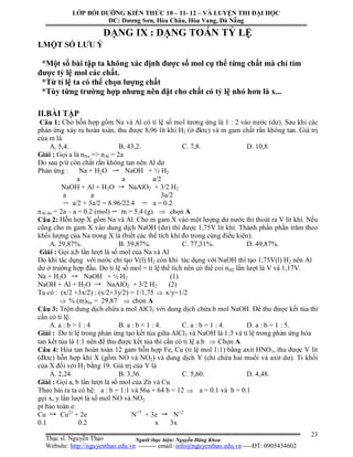 Người thực hiện: Nguyễn Đăng Khoa
23
DẠNG IX : DẠNG TOÁN TỶ LỆ
I.MỘT SỐ LƯU Ý
*Một số bài tập ta không xác định được số mol cụ thể từng chất mà chỉ tỉm
được tỷ lệ mol các chất.
*Từ tỉ lệ ta có thể chọn lượng chất
*Tùy từng trường hợp nhưng nên đặt cho chất có tỷ lệ nhỏ hơn là x...
II.BÀI TẬP
Câu 1: Cho hỗn hợp gồm Na và Al có tỉ lệ số mol tương ứng là 1 : 2 vào nước (dư). Sau khi các
phản ứng xảy ra hoàn toàn, thu được 8,96 lít khí H2 (ở đktc) và m gam chất rắn không tan. Giá trị
của m là
A. 5,4. B. 43,2. C. 7,8. D. 10,8.
Giải : Gọi a là nNa => nAl = 2a
Do sau p/ứ còn chất rắn không tan nên Al dư
Phản ứng : Na + H2O NaOH + ½ H2
a a a/2
NaOH + Al + H2O NaAlO2 + 3/2 H2
a a 3a/2
a/2 + 3a/2 = 8.96/22.4 a = 0.2
nAl dư = 2a – a = 0.2 (mol) m = 5.4 (g)  chọn A
Câu 2: Hỗn hợp X gồm Na và Al. Cho m gam X vào một lượng dư nước thì thoát ra V lít khí. Nếu
cũng cho m gam X vào dung dịch NaOH (dư) thì được 1,75V lít khí. Thành phần phần trăm theo
khối lượng của Na trong X là (biết các thể tích khí đo trong cùng điều kiện).
A. 29,87%. B. 39,87%. C. 77,31%. D. 49,87%.
Giải : Gọi a,b lần lượt là số mol của Na và Al
Do khi tác dụng với nước chỉ tạo V(l) H2 còn khi tác dụng với NaOH thì tạo 1,75V(l) H2 nên Al
dư ở trường hợp đầu. Do tỉ lệ số mol = tỉ lệ thể tích nên có thể coi nH2 lần lượt là V và 1,17V.
Na + H2O NaOH + ½ H2 (1)
NaOH + Al + H2O NaAlO2 + 3/2 H2 (2)
Ta có : (x/2 +3x/2) : (x/2+3y/2) = 1/1,75  x/y=1/2
 % (m)Na = 29,87  chọn A
Câu 3: Trộn dung dịch chứa a mol AlCl3 với dung dịch chứa b mol NaOH. Để thu được kết tủa thì
cần có tỉ lệ.
A. a : b > 1 : 4 B. a : b < 1 : 4. C. a : b = 1 : 4. D. a : b = 1 : 5.
Giải : Do tỉ lệ trong phản ứng tạo kết tủa giữa AlCl3 và NaOH là 1:3 và tỉ lệ trong phản ứng hòa
tan kết tủa là 1:1 nên để thu được kết tủa thì cần có tỉ lệ a:b  Chọn A
Câu 4: Hòa tan hoàn toàn 12 gam hỗn hợp Fe, Cu (tỉ lệ mol 1:1) bằng axit HNO3, thu được V lít
(đktc) hỗn hợp khí X (gồm NO và NO2) và dung dịch Y (chỉ chứa hai muối và axit dư). Tỉ khối
của X đối với H2 bằng 19. Giá trị của V là
A. 2,24. B. 3,36. C. 5,60. D. 4,48.
Giải : Gọi a, b lần lượt là số mol của Zn và Cu
Theo bài ra ta có hệ: a : b = 1:1 và 56a + 64 b = 12  a = 0.1 và b = 0.1
gọi x, y lần lượt là số mol NO và NO2
pt bảo toàn e:
Cu Cu2+
+ 2e N+5
+ 3e N+2
0.1 0.2 x 3x
LỚP BỒI DƯỠNG KIẾN THỨC 10 – 11- 12 – VÀ LUYỆN THI ĐẠI HỌC
ĐC: Dương Sơn, Hòa Châu, Hòa Vang, Đà Nẵng
Thạc sĩ. Nguyễn Thạo
Website: http://nguyenthao.edu.vn -------- email: info@nguyenthao.edu.vn ----ĐT: 0905434602
 