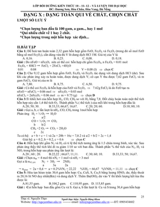 Người thực hiện: Nguyễn Đăng Khoa
25
DẠNG X : DẠNG TOÁN QUI VỀ CHẤT, CHỌN CHẤT
I.MỘT SỐ LƯU Ý
*Chọn lượng ban đầu là 100 gam, a gam.., hay 1 mol
*Qui nhiều chất về 1 hay 2 chất.
*Chọn lượng trong một hỗn hợp xác định...
II.BÀI TẬP
Câu 1: Để hoà tan hoàn toàn 2,32 gam hỗn hợp gồm FeO, Fe3O4 và Fe2O3 (trong đó số mol FeO
bằng số mol Fe2O3), cần dùng vừa đủ V lít dung dịch HCl 1M. Giá trị của V là
A. 0,16. B. 0,23. C. 0,08. D. 0,18.
Giải : Do nFeO = nFe2O3 nên có thể coi hỗn hợp chỉ gồm Fe3O4, n Fe3O4 = 0.01 mol
Fe3O4 + 8HCl FeCl2 + 2FeCl3 +4H2O
0.01 0.08  V = 0.08 (l)  chọn C
Câu 2: Cho 9,12 gam hỗn hợp gồm FeO, Fe3O4 và Fe2O3 tác dụng với dung dịch HCl (dư). Sau
khi các phản ứng xảy ra hoàn toàn, được dung dịch Y; cô cạn Y thu được 7,62 gam FeCl2 và m
gam FeCl3. Giá trị của m là
A. 7,80. B. 8,75. C. 6,50. D. 9,75.
Giải : Có thể coi Fe3O4 là hỗn hợp của FeO và Fe2O3.  7.62g FeCl2 là do FeO tạo ra
nFeO = nFeCl2 = 0.06 mol  nFe2O3 = 0.03 mol
nFeCl3 = 2nFe2O3 = 0.06 mol  m = 9.75 (g)  chọn D
Câu 3:Tỉ khối hơi của hỗn hợp H2, CO, CH4 so với H2 bằng 7,8. Đốt cháy hoàn toàn một thể tích
hỗn hợp này cần 1,4 thể tích O2. Thành phần % ( thể tích ) của mỗi khí trong hỗn hợp đầu là:
A.20; 50; 30. B.33,33; 66,67; 16,67. C.20; 20; 60. D.10; 80; 10.
Giải : Gọi a, b, c lần lượt là nH2, CO, CH4 trong 1mol hỗn hợp
Phản ứng H2 + ½ O2 H2O
a a/2
CO + ½ O2 CO2
b b/2
CH4 +2 O2 CO2 + 2H2O
c 2c
Ta có hệ: a + b + c = 1 và 2a + 28b + 16c = 7,8.2 và a/2 + b/2 + 2c = 1,4
Giải hệ: a = 0.2, b = 0.2, c = 0.6  chọn C
Câu 4: Hỗn hợp khí gồm N2 và H2 có tỉ lệ thể tích tương ứng là 1:3 chứa trong bình, xúc tác. Sau
phản ứng thấy thể tích khí đi ra giảm 1/10 so với ban đầu. Thành phần % thể tích của N2, H2 và
NH3 trong hỗn hợp sau phản ứng lần lượt là:
A.20 ; 60 ; 20. B.22,22 ; 66,67; 11,11. C.30; 60; 10. D.33,33; 50; 16,67.
Giải : Chọn nhh = 4 mol thì nN2 = 1 mol và nH2 = 3 mol
Gọi a là nN2 p/ứ N2 + 3H2 2NH3
a 3a 2a
ngiảm = 2a = 0,4 a = 0.2%VN2 = 22,22 %VH2 = 66,67 %VNH3 = 11,11  chọn C
Câu 5: Hòa tan hòan toàn 30,4 gam hỗn hợp: Cu, CuS, S, Cu2S bằng lượng HNO3 dư, thấy thoát
ra 20,16 lít NO duy nhất(đktc) và dung dịch Y. Thêm Ba(OH)2 dư vào Y thì khối lượng kết tủa thu
được là:
A.81,55 gam. B.104,2 gam. C.110,95 gam. D. 115,85 gam.
Giải : Coi hỗn hợp ban đầu gồm Cu và S. Gọi a, b lần lượt là Cu và S trong 30,4 gam hỗn hợp
LỚP BỒI DƯỠNG KIẾN THỨC 10 – 11- 12 – VÀ LUYỆN THI ĐẠI HỌC
ĐC: Dương Sơn, Hòa Châu, Hòa Vang, Đà Nẵng
Thạc sĩ. Nguyễn Thạo
Website: http://nguyenthao.edu.vn -------- email: info@nguyenthao.edu.vn ----ĐT: 0905434602
 