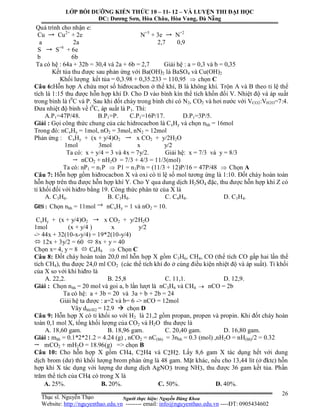 Người thực hiện: Nguyễn Đăng Khoa
26
Quá trình cho nhận e:
Cu Cu2+
+ 2e N+5
+ 3e N+2
a 2a 2,7 0,9
S S+6
+ 6e
b 6b
Ta có hệ : 64a + 32b = 30,4 và 2a + 6b = 2,7 Giải hệ : a = 0,3 và b = 0,35
Kết tủa thu được sau phản ứng với Ba(OH)2 là BaSO4 và Cu(OH)2
Khối lượng kết tủa = 0,3.98 + 0,35.233 = 110,95  chọn C
Câu 6:Hỗn hợp A chứa mọt số hiđrocacbon ở thể khí, B là không khí. Trộn A và B theo tỉ lệ thể
tích là 1:15 thu được hỗn hợp khí D. Cho D vào bình kín thể tích khồn đổi V. Nhiệt độ và áp suất
trong bình là t0
C và P. Sau khi đốt cháy trong bình chỉ có N2, CO2 và hơi nước với VCO2:VH2O=7:4.
Đưa nhiệt độ bình về t0
C, áp suất là P1. Thì:
A.P1=47P/48. B.P1=P. C.P1=16P/17. D.P1=3P/5.
Giải : Gọi công thức chung của các hidrocacbon là CxHy và chọn nhh = 16mol
Trong đó: nCxHy = 1mol, nO2 = 3mol, nN2 = 12mol
Phản ứng : CxHy + (x + y/4)O2 x CO2 + y/2H2O
1mol 3mol x y/2
Ta có: x + y/4 = 3 và 4x = 7y/2. Giải hệ: x = 7/3 và y = 8/3
nCO2 + nH2O = 7/3 + 4/3 = 11/3(mol)
Ta có: nP1 = n1P  P1 = n1P/n = (11/3 + 12)P/16 = 47P/48  Chọn A
Câu 7: Hỗn hợp gồm hiđrocacbon X và oxi có tỉ lệ số mol tương ứng là 1:10. Đốt cháy hoàn toàn
hỗn hợp trên thu được hỗn hợp khí Y. Cho Y qua dung dịch H2SO4 đặc, thu được hỗn hợp khí Z có
tỉ khối đối với hiđro bằng 19. Công thức phân tử của X là
A. C3H6. B. C3H8. C. C4H8. D. C3H4.
Gi i : Chọn nhh = 11mol nCxHy = 1 và nO2 = 10.
CxHy + (x + y/4)O2 x CO2 + y/2H2O
1mol (x + y/4 ) x y/2
-> 44x + 32(10-x-y/4) = 19*2(10-y/4)
 12x + 3y/2 = 60  8x + y = 40
Chọn x= 4, y = 8  C4H8  Chọn C
Câu 8: Đốt cháy hoàn toàn 20,0 ml hỗn hợp X gồm C3H6, CH4, CO (thể tích CO gấp hai lần thể
tích CH4), thu được 24,0 ml CO2 (các thể tích khí đo ở cùng điều kiện nhiệt độ và áp suất). Tỉ khối
của X so với khí hiđro là
A. 22,2. B. 25,8 C. 11,1. D. 12,9.
Giải : Chọn nhh = 20 mol và goi a, b lần lượt là nC3H6 và CH4  nCO = 2b
Ta có hệ: a + 3b = 20 và 3a + b + 2b = 24
Giải hệ ta được : a=2 và b= 6 -> nCO = 12mol
Vây dhh/H2 = 12.9  chọn D
Câu 9: Hỗn hợp X có tỉ khối so với H2 là 21,2 gồm propan, propen và propin. Khi đốt cháy hoàn
toàn 0,1 mol X, tổng khối lượng của CO2 và H2O thu được là
A. 18,60 gam. B. 18,96 gam. C. 20,40 gam. D. 16,80 gam.
Giải : mhh = 0.1*2*21.2 = 4.24 (g) , nCO2 = nC(hh) = 3nhh = 0.3 (mol) ,nH2O = nH(hh)/2 = 0.32
mCO2 + mH2O = 18.96(g) => chọn B
Câu 10: Cho hỗn hợp X gồm CH4, C2H4 và C2H2. Lấy 8,6 gam X tác dụng hết với dung
dịch brom (dư) thì khối lượng brom phản ứng là 48 gam. Mặt khác, nếu cho 13,44 lít (ở đktc) hỗn
hợp khí X tác dụng với lượng dư dung dịch AgNO3 trong NH3, thu được 36 gam kết tủa. Phần
trăm thể tích của CH4 có trong X là
A. 25%. B. 20%. C. 50%. D. 40%.
LỚP BỒI DƯỠNG KIẾN THỨC 10 – 11- 12 – VÀ LUYỆN THI ĐẠI HỌC
ĐC: Dương Sơn, Hòa Châu, Hòa Vang, Đà Nẵng
Thạc sĩ. Nguyễn Thạo
Website: http://nguyenthao.edu.vn -------- email: info@nguyenthao.edu.vn ----ĐT: 0905434602
 