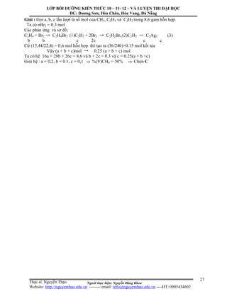 Người thực hiện: Nguyễn Đăng Khoa
27
Giải : Goi a, b, c lần lượt là số mol của CH4, C2H4 và C2H2 trong 8,6 gam hỗn hợp.
Ta có nBr2 = 0.3 mol
Các phản ứng và sơ đồ:
C2H4 + Br2 C2H4Br2 (1)C2H2 + 2Br2 C2H2Br4 (2)C2H2 C2Ag2 (3)
b b c 2c c c
Cứ (13,44/22,4) = 0,6 mol hỗn hợp thì tạo ra (36/240)=0.15 mol kết tủa
Vậy (a + b + c)mol 0.25 (a + b + c) mol
Ta có hệ 16a + 28b + 26c = 8,6 và b + 2c = 0.3 và c = 0.25(a + b +c)
Giải hệ : a = 0,2, b = 0.1, c = 0,1  %(V)CH4 = 50%  Chọn C
LỚP BỒI DƯỠNG KIẾN THỨC 10 – 11- 12 – VÀ LUYỆN THI ĐẠI HỌC
ĐC: Dương Sơn, Hòa Châu, Hòa Vang, Đà Nẵng
Thạc sĩ. Nguyễn Thạo
Website: http://nguyenthao.edu.vn -------- email: info@nguyenthao.edu.vn ----ĐT: 0905434602
 