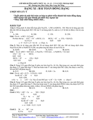 Người thực hiện: Nguyễn Đăng Khoa
28
DẠNG XI : BÀI TOÁN ĐỒNG DẠNG
I.MỘT SỐ LƯU Ý
*Xuất phát từ một bài toán cơ bản ta phát triển thành bài toán đồng dạng
*Đổi ngược kết quả thành giả thiết hay ngược lại
*Thay một chất bằng nhiều chất...
II.BÀI TẬP
Câu 1: Dung dịch X chứa hỗn hợp gồm Na2CO3 1,5M và KHCO3 1M. Nhỏ từ từ từng giọt cho
đến hết 200 ml dung dịch HCl 1M vào V ml dung dịch X, sinh ra 1,12 lít khí (ở đktc). Giá trị của
V là
A. 100. B. 200. C. 150. D. 250.
Giải : Ta có : n HCl = 0,2 mol
Pư theo thứ tự : CO3
2-
+ H +
HCO3
-
(1) HCO3
-
+ H+
 CO2 + H2O (2)
0,15 0,15 0,05 0,05
 V = 0,15 :1,5 = 0,1 lít  Chọn A.
Câu 2: Nhỏ từ từ từng giọt đến hết 30 ml dung dịch HCl 1M vào 100 ml dung dịch chứa
Na2CO3 0,2M và NaHCO3 0,2M, sau phản ứng thu được số mol CO2 là
A. 0,020. B. 0,030. C. 0,015. D. 0,010.
Giải : Ta có nHCl = 0,03 mol , n Na2CO3 = 0.02 mol , n NaHCO3 = 0,2 mol
CO3
2-
+ H +
 HCO3
-
0,02 0,02
HCO3
-
+ H+
 CO2 + H2O
0,01 0,01 0,01
 Chọn D
Câu 3: Nung 2,23 gam hỗn hợp X gồm các kim loại Fe, Al, Zn, Mg trong oxi, sau một thời gian
thu được 2,71 gam hỗn hợp Y. Hoà tan hoàn toàn Y vào dung dịch HCl (dư), thu được a mol H2.
Số mol HCl đã phản ứng là
A. 0,12. B. 0,06. C. 0,06 + 2a. D. 0,18.
Giải : Ta có : nO = (2,71 – 2,23)/16 = 0,03
Sơ đồ: O2-
+ 2H+
 H2O
0,03 0,06
n H2 = a  n H+
= 2a. Vậy số mol HCl pư = n H+
= 2a + 0,06  chọn C
Câu 4: Nung 2,23 gam hỗn hợp X gồm các kim loại Fe, Al, Zn, Mg trong oxi, sau một thời gian
thu được 2,71 gam hỗn hợp Y. Hoà tan hoàn toàn Y vào dung dịch HNO3 (dư), thu được 0,672 lít
khí NO (sản phẩm khử duy nhất, ở đktc). Số mol HNO3 đã phản ứng là
A. 0,12. B. 0,14. C. 0,16. D. 0,18.
Giải :
Cách 1: NO3
-
+ 4H+
+ 3e  NO + 2H2O
0,12 0,03
O2 + 4e  2O2-
0,015 0,03
Sơ đồ: O2-
+ 2H+
 H2O
0,03 0,06
 n = 0,06 + 0,12 = 0,18
Cách 2: M  Mn+
+ ne
0,15/n 0,15
LỚP BỒI DƯỠNG KIẾN THỨC 10 – 11- 12 – VÀ LUYỆN THI ĐẠI HỌC
ĐC: Dương Sơn, Hòa Châu, Hòa Vang, Đà Nẵng
Thạc sĩ. Nguyễn Thạo
Website: http://nguyenthao.edu.vn -------- email: info@nguyenthao.edu.vn ----ĐT: 0905434602
 