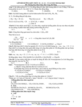 Người thực hiện: Nguyễn Đăng Khoa
3
Câu 7: Ba hiđrocacbon X, Y, Z là đồng đẳng kế tiếp, khối lượng phân tử của Z bằng 2 lần khối
lượng phân tử của X. Các chất X, Y, Z thuộc dãy đồng đẳng.
A. anken. B. ankin. C. ankađien. D. ankan.
Giải : Gọi khối lượng phân tử của ba hidrocacbon lần lượt là MX, MY, MZ.
X, Y, Z là đồng đẳng kế tiếp nhau
→ MZ = MX + 28 (1). Theo bài ra ta có: MZ = 2MX (2)
Từ (1) và (2) ta có MX = 28.  X là C2H4 => anken
 Chọn A
Câu 8: Có bao nhiêu ancol bậc 2, no, đơn chức, mạch hở là đồng phân cấu tạo của nhau mà phân
tử của chúng có phần trăm khối lượng cacbon bằng 68,18%?
A. 5. B. 2. C. 3. D. 4.
Giải : Công thức tổng quát ancol no, đơn chức : CnH2n+1OH
Theo bài ra ta có:
12n 68,18
n = 5
14n +18 100
  → Công thức Ancol là C5H11OH
Các đồng phân bậc 2 :
C-C-C-C(OH)-C C-C-C(OH)-C-C C-C(CH3)-C(OH)-C  Chọn C
Câu 9: Một hợp chất X chứa ba nguyên tố C, H, O có tỉ lệ khối lượng mC : mH : mO = 21 : 2 : 4.
Hợp chất X có công thức đơn giản nhất trùng với công thức phân tử. Số đồng phân cấu tạo thuộc
loại hợp chất thơm ứng với công thức phân tử của X là
A. 4. B. 5. C. 6. D. 3.
Giải : mC : mH : mO = 21 : 2 : 4 → nC : nH : nO = 7 : 8 : 1 → CTPT: C7H8O
Số đồng phân thơm CH3C6H4OH (3), C6H5OCH3, C6H5CH2OH  Chọn B.
Câu 10: Có bao nhiêu chất hữu cơ mạch hở dùng để điều chế 4-metylpentan-2-ol chỉ bằng phản
ứng cộng H2 (xúc tác Ni, to)?
A. 3. B. 5. C. 2. D. 4.
Giải : *4-metylpentan-2-ol là: C-C(CH3)-C-C(OH)-C
 Mạch C trong chất ban đầu là C-C(CH3)-C-C-C
*Chất phản ứng với H2 tạo ancol bậc 2 chỉ có thể là: ancol không no hay xeton
*C=C(CH3)-C-C(OH)-C C-C(CH3)=C-C(OH)-C
C-C(CH3)-C-CO-C C=C(CH3)-C-CO-C
 Chọn D
Câu 11 : Viết các đồng phân ứng với công thức phân tử C4H6O2?
*Nhận xét : k=2 nên có 2 liên kết  hoặc 1 liên kết  và 1 vòng no hoặc 2 vòng no.
1.Đồng phân đơn chức mạch hở
a. Axit
CH3-CH=CH-COOH(2) , CH2=CH-CH2-COOH , CH2=C(CH3)-COOH
b. Este
HCOOCH=CH-CH3(2) , HCOOCH2-CH=CH2 , HCOOC(CH3)=CH2
CH3COOCH=CH2 , CH2=CHCOOCH3
2.Đồng phân đơn chức mạch vòng:
a. Axit
b. Este
LỚP BỒI DƯỠNG KIẾN THỨC 10 – 11- 12 – VÀ LUYỆN THI ĐẠI HỌC
ĐC: Dương Sơn, Hòa Châu, Hòa Vang, Đà Nẵng
Thạc sĩ. Nguyễn Thạo
Website: http://nguyenthao.edu.vn -------- email: info@nguyenthao.edu.vn ----ĐT: 0905434602
 