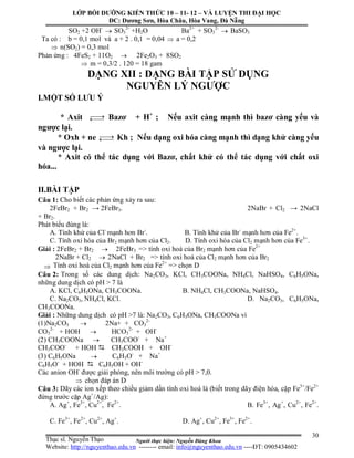 Người thực hiện: Nguyễn Đăng Khoa
30
SO2 +2 OH-
 SO3
2-
+H2O Ba2+
+ SO3
2-
 BaSO3
Ta có : b = 0,1 mol và a + 2 . 0,1 = 0,04  a = 0,2
 n(SO2) = 0,3 mol
Phản ứng : 4FeS2 + 11O2  2Fe2O3 + 8SO2
 m = 0,3/2 . 120 = 18 gam
DẠNG XII : DẠNG BÀI TẬP SỬ DỤNG
NGUYÊN LÝ NGƯỢC
I.MỘT SỐ LƯU Ý
* Axit  Bazơ + H+
; Nếu axit càng mạnh thì bazơ càng yếu và
ngược lại.
* Oxh + ne  Kh ; Nếu dạng oxi hóa càng mạnh thì dạng khử càng yếu
và ngược lại.
* Axit có thể tác dụng với Bazơ, chất khử có thể tác dụng với chất oxi
hóa...
II.BÀI TẬP
Câu 1: Cho biết các phản ứng xảy ra sau:
2FeBr2 + Br2 → 2FeBr3. 2NaBr + Cl2 → 2NaCl
+ Br2.
Phát biểu đúng là:
A. Tính khử của Cl-
mạnh hơn Br-
. B. Tính khử của Br-
mạnh hơn của Fe2+
.
C. Tính oxi hóa của Br2 mạnh hơn của Cl2. D. Tính oxi hóa của Cl2 mạnh hơn của Fe3+
.
Giải : 2FeBr2 + Br2  2FeBr3 => tính oxi hoá của Br2 mạnh hơn của Fe2+
2NaBr + Cl2  2NaCl + Br2 => tính oxi hoá của Cl2 mạnh hơn của Br2
 Tính oxi hoá của Cl2 mạnh hơn của Fe2+
=> chọn D
Câu 2: Trong số các dung dịch: Na2CO3, KCl, CH3COONa, NH4Cl, NaHSO4, C6H5ONa,
những dung dịch có pH > 7 là
A. KCl, C6H5ONa, CH3COONa. B. NH4Cl, CH3COONa, NaHSO4.
C. Na2CO3, NH4Cl, KCl. D. Na2CO3, C6H5ONa,
CH3COONa.
Giải : Những dung dịch có pH >7 là: Na2CO3, C6H5ONa, CH3COONa vì
(1)Na2CO3  2Na+ + CO3
2-
CO3
2-
+ HOH  HCO3
2-
+ OH-
(2) CH3COONa  CH3COO-
+ Na+
CH3COO-
+ HOH  CH3COOH + OH-
(3) C6H5ONa  C6H5O-
+ Na+
C6H5O-
+ HOH  C6H5OH + OH-
Các anion OH-
được giải phóng, nên môi trường có pH > 7,0.
 chọn đáp án D
Câu 3: Dãy các ion xếp theo chiều giảm dần tính oxi hoá là (biết trong dãy điện hóa, cặp Fe3+
/Fe2+
đứng trước cặp Ag+
/Ag):
A. Ag+
, Fe3+
, Cu2+
, Fe2+
. B. Fe3+
, Ag+
, Cu2+
, Fe2+
.
C. Fe3+
, Fe2+
, Cu2+
, Ag+
. D. Ag+
, Cu2+
, Fe3+
, Fe2+
.
LỚP BỒI DƯỠNG KIẾN THỨC 10 – 11- 12 – VÀ LUYỆN THI ĐẠI HỌC
ĐC: Dương Sơn, Hòa Châu, Hòa Vang, Đà Nẵng
Thạc sĩ. Nguyễn Thạo
Website: http://nguyenthao.edu.vn -------- email: info@nguyenthao.edu.vn ----ĐT: 0905434602
 