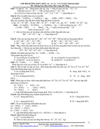 Người thực hiện: Nguyễn Đăng Khoa
31
Giải : Vì cặp Fe3+
/Fe2+
đứng trước cặp Ag+
/Ag => tính oxi hoá của Ag+
> Fe3+
(1)
Tính khử của Cu > Fe2+
=> tính oxi hoá của Cu2+
< Fe3+
(2)
từ (1),(2) ta có tính oxi hoá của Ag+
> Fe3+
> Cu2+
> Fe2+
=> chọn đáp án A
Câu 4: Cho các phản ứng xảy ra sau đây:
(1)AgNO3 + Fe(NO3)2 → Fe(NO3)3 + Ag↓. (2)Mn + 2HCl → MnCl2 + H2↑.
Dãy các ion được sắp xếp theo chiều tăng dần tính oxi hoá là
A.Ag+
, Fe3+
, H+
, Mn2+
. B.Ag+
, Mn2+
, H+
, Fe3+
. C.Mn2+
, H+
, Ag+
, Fe3+
. D.Mn2+
, H+
, Fe3+
, Ag+
.
Giải : (1) AgNO3 + Fe (NO3)2  Fe(NO3)3 + Ag => tính oxi hoá của Ag+
> Fe3+
( 2) Mn + 2HCl  MnCl2 + H2 => tính oxi hoá của Mn2+
< H+
Tính oxi hoá của H+
< Fe3+
 tính oxi hoá của các ion được sắp xếp theo chiều tăng dần như sau:
Mn2+
< H+
< Fe3+
< Ag+
=> chọn đáp án D
Câu 5: Cho các ion kim loại: Zn2+
, Sn2+
, Ni2+
, Fe2+
, Pb2+
. Thứ tự tính oxi hoá giảm dần là
A. Zn2+
>Sn2+
> Ni2+
> Fe2+
> Pb2+
. B. Pb2+
> Sn2+
> Ni2+
>Fe2+
> Zn2+
.
C. Pb2+
> Sn2+
> Fe2+
> Ni2+
> Zn2+
. D. Sn2+
> Ni2+
> Zn2+
> Pb2+
> Fe2+
.
Giải : Theo chiều dãy điện hoá của kim loại ta có, đi từ trái sang phải tính oxi hoá của các ion kim
loại tăng dần => thứ tự các ion theo chiều giảm dần như sau :
Pb2+
> Sn2+
>Ni2+
>Fe2+
>Zn2+
=> chọn đáp án B
Câu 6: Cho phản ứng hóa học: Fe + CuSO4 → FeSO4 + Cu.
Trong phản ứng trên xảy ra.
A. sự oxi hóa Fe và sự khử Cu2+.
. B. sự oxi hóa Fe và sự oxi hóa Cu.
C. sự khử Fe2+
và sự oxi hóa Cu. D. sự khử Fe2+
và sự khử Cu2+
.
Giải : Fe + CuSO4  FeSO4 + Cu
Phản ứng xảy ra do sự oxi hoá Fe và sự khử Cu2+
=> chọn đáp án A
Câu 7: Thứ tự một số cặp oxi hoá - khử trong dãy điện hoá như sau: Fe2+
Fe; Cu2+
/Cu; Fe3+
/Fe2+
.
Cặp chất không phản ứng với nhau là
A. Fe và dung dịch CuCl2. B. dung dịch FeCl2 và
dung dịch CuCl2.
C. Cu và dung dịch FeCl3. D. Fe và dung dịch
FeCl3.
Giải : Theo cặp oxi hoá - khử trong dãy điện hoá : Fe2+
/Fe, Cu2+
/Cu, Fe3+
/Fe2+
nên các cặp chất
phản ứng với nhau là :
Fe + CuCl2  FeCl2 + Cu
Cu + 2FeCl3  CuCl2 + 2FeCl2
Fe + 2FeCl3  3FeCl2
 Cặp chất không phản ứng là dung dịch FeCl2 và dd CuCl2 => chọn đáp án B
Câu 8: Cặp chất không xảy ra phản ứng hoá học là
A. Cu + dung dịch FeCl2 B. Fe + dung dịch FeCl3.
C. Cu + dung dịch FeCl3. D. Fe + dung dịch HCl.
Giải : Ta có các phương trình phản ứng sau:
Cu + 2FeCl3  CuCl2+ 2FeCl2
Fe + 2FeCl3  3FeCl2
Fe +2 HCl  FeCl2 + H2
 cặp chất không phản ứng là: Cu + dd FeCl2 => chọn đáp án A
Câu 9: Mệnh đề không đúng là:
A. Fe2+
oxi hóa được Cu.
B. Tính oxi hóa của các ion tăng theo thứ tự: Fe2+
, H+
, Cu2+
, Ag+
.
LỚP BỒI DƯỠNG KIẾN THỨC 10 – 11- 12 – VÀ LUYỆN THI ĐẠI HỌC
ĐC: Dương Sơn, Hòa Châu, Hòa Vang, Đà Nẵng
Thạc sĩ. Nguyễn Thạo
Website: http://nguyenthao.edu.vn -------- email: info@nguyenthao.edu.vn ----ĐT: 0905434602
 