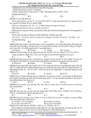 Người thực hiện: Nguyễn Đăng Khoa
35
2)Nguyên tắc sản xuất thép là khử các tạp chất trong gang.
3)Tính chất hóa học của Fe2+
là tính khử.
4)Nước cứng là nước có chứa ion Ca2+
, Mg2+
dưới dạng muối Cl-
, HCO3
-
, SO4
2-
.
Số nhận định đúng là
A. 2. B. 3. C. 0. D. 1.
Câu 22: Có các nhận định sau:
1)Cấu hình electron của ion X2+
là 1s2
2s2
2p6
3s2
3p6
3d6
. Trong bảng tuần hoàn các nguyên tố hoá
học, nguyên tố X thuộc chu kì 4, nhóm VIIIB.
2)Các ion và nguyên tử: Ne , Na+
, F−
có điểm chung là có cùng số electron.
3)Khi đốt cháy ancol no thì ta có n(H2O) : n(CO2)>1.
4)Dãy gồm các nguyên tố được sắp xếp theo chiều giảm dần bán kính nguyên tử từ trái sang phải là
K, Mg, Si, N.
5)Tính bazơ của dãy các hiđroxit: NaOH, Mg(OH)2, Al(OH)3 giảm dần.
Cho: N (Z = 7), F (Z=9), Ne (Z=10), Na (Z=11), Mg (Z=12), Al (Z=13), K (Z = 19), Si (Z = 14).
Số nhận định đúng:
A. 3. B. 5. C. 4. D. 2.
Câu 23: Hỗn hợp X gồm 3 ancol đơn chức A, B, C trong đó B, C là 2 ancol đồng phân. Đốt cháy hoàn
toàn 0,08 mol X thu được 3,96 gam H2O và 3,136 lít khí CO2 (đktc). Số mol ancol A bằng 5/3 tổng số
mol 2 ancol (B + C). Khối lượng của B, C trong hỗn hợp là:
A. 3,6 gam B. 0,9 gam C. 1,8 gam D. 2,22 gam
Câu 24: Cho độ âm điện của các nguyên tố như sau: O(3,44), Cl(3,16), Mg(1,31), C(2,55), H(2,2)
Trong các phân tử: MgO, CO2, CH4, Cl2O. Số chất có kiểu liên kết cộng hóa trị có cực là
A. 2. B. 3. C. 1. D. 4.
Câu 25: Đốt cháy hoàn toàn 0,1 mol ancol no, mạch hở X cần vừa đủ 5,6 lít oxi (đktc). X cùng với
axit HOOCC6H4COOH là 2 monome được dùng để điều chế polime, làm nguyên liệu sản xuất tơ:
A. Nilon-6,6. B. Lapsan. C. Capron. D. Enang
Câu 26: Nung m gam hỗn hợp X gồm FeS và FeS2 trong một bình kín chứa không khí (gồm 20% thể
tích O2 và 80% thể tích N2) đến khi phản ứng xảy ra hoàn toàn, thu được chất rắn và hỗn hợp khí Y có
thành phần thể tích: N2 = 84,77%; SO2 = 10,6% còn lại là O2. Thành phần % theo khối lượng của FeS
trong X là
A. 68,75% B. 59,46% C. 26,83% D. 42,3%
Câu 27: Cho 32,8 gam hỗn hợp gồm axit glutamic và tyrosin (tỉ lệ mol 1:1) tác dụng với 500ml dung
dịch NaOH 1M, phản ứng hoàn toàn thu được dung dịch Y. Cô cạn cẩn thận dung dịch Y thu được m
gam chất rắn khan. Giá trị của m là
A. 49,2 B. 52,8 C. 43,8 D. 45,6
Câu 28: Cho các chất và ion sau đây: NO2
-
, Br2, SO2, N2, H2O2, HCl, S. Số chất và ion có cả tính oxi
hóa và tính khử là
A. 7. B. 4. C. 6. D. 5.
Câu 29: Cho quỳ tím vào lần lượt các dung dịch: CH3COOK, FeCl3, NH4NO3, K2S, Zn(NO3)2,
Na2CO3. Số dung dịch làm đổi màu giấy quỳ là
A. 4 B. 6 C. 5 D. 3
Câu 30: Trong số các loại tơ sau: tơ tằm, tơ visco, tơ nilon-6,6, tơ axetat, tơ capron, tơ enang. Những
loại tơ nào thuộc loại tơ nhân tạo là:
A. Tơ nilon – 6,6 và tơ capron. B. Tơ tằm và tơ enang.
C. Tơ visco và tơ nilon-6,6. D. Tơ visco và tơ axetat.
Câu 31: Cho phản ứng sau: 2SO2(k) + O2(k)  2SO3(k) ;  H < 0
Để cân bằng trên chuyển dịch theo chiều thuận thì: (1): tăng tăng nhiệt độ, (2): tăng áp suất, (3): hạ
nhiệt độ, (4): dùng xúc tác là V2O5, (5): Giảm nồng độ SO3. Biện pháp đúng là:
LỚP BỒI DƯỠNG KIẾN THỨC 10 – 11- 12 – VÀ LUYỆN THI ĐẠI HỌC
ĐC: Dương Sơn, Hòa Châu, Hòa Vang, Đà Nẵng
Thạc sĩ. Nguyễn Thạo
Website: http://nguyenthao.edu.vn -------- email: info@nguyenthao.edu.vn ----ĐT: 0905434602
 