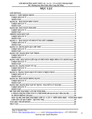 Người thực hiện: Nguyễn Đăng Khoa
41
MỤC LỤC
LỜI MỞ ĐẦU................................................................................................................ 1
DẠNG I : VIẾT ĐỒNG PHÂN..................................................................................... 2
I.MỘT SỐ LƯU Ý ..................................................................................................... 2
II.BÀI TẬP................................................................................................................. 2
DẠNG II : BÀI TOÁN ĐỐT CHÁY............................................................................ 5
I.MỘT SỐ LƯU Ý ..................................................................................................... 5
II.BÀI TẬP................................................................................................................. 5
DẠNG III : BÀI TOÁN POLIME ................................................................................ 7
I.MỘT SỐ LƯU Ý ..................................................................................................... 7
II.BÀI TẬP................................................................................................................. 7
TRONG GIẢI BÀI TẬP................................................................................................ 9
I.MỘT SỐ LƯU Ý ..................................................................................................... 9
II.BÀI TẬP................................................................................................................. 9
DẠNG V : BÀI TOÁN VỀ PHẢN ỨNG GIỮA HIĐRO ...........................................11
I.MỘT SỐ LƯU Ý ....................................................................................................11
II.BÀI TẬP................................................................................................................11
DẠNG VI : DÙNG KẾT QUẢ ĐÊ THỬ .....................................................................15
I.MỘT SỐ LƯU Ý ....................................................................................................15
II.BÀI TẬP................................................................................................................15
DẠNG VII : DẠNG BÀI TẬP THEO..........................................................................17
I.MỘT SỐ LƯU Ý ....................................................................................................17
II.BÀI TẬP................................................................................................................17
DẠNG VIII : BÀI TOÁN LIÊN QUAN ĐẾN DÃY ĐIỆN HÓA CỦA KIM LOẠI..18
I.MỘT SỐ LƯU Ý ....................................................................................................18
II.BÀI TẬP................................................................................................................18
DẠNG IX : DẠNG TOÁN TỶ LỆ...............................................................................23
I.MỘT SỐ LƯU Ý ....................................................................................................23
II.BÀI TẬP................................................................................................................23
DẠNG X : DẠNG TOÁN QUI VỀ CHẤT, CHỌN CHẤT.........................................25
I.MỘT SỐ LƯU Ý ....................................................................................................25
II.BÀI TẬP................................................................................................................25
DẠNG XI : BÀI TOÁN ĐỒNG DẠNG .......................................................................28
I.MỘT SỐ LƯU Ý ....................................................................................................28
II.BÀI TẬP................................................................................................................28
DẠNG XII : DẠNG BÀI TẬP SỬ DỤNG NGUYÊN LÝ NGƯỢC...........................30
I.MỘT SỐ LƯU Ý ....................................................................................................30
II.BÀI TẬP................................................................................................................30
ĐỀ THI THỬ ĐẠI HỌC LẦN III NĂM 2010.............................................................33
I. PHẦN CHUNG CHO TẤT CẢ THÍ SINH (40 câu từ câu 1 đến câu 40)...........33
II. PHẦN RIÊNG [10 câu]........................................................................................36
ĐÁP ÁN ĐỀ THI THỬ ĐẠI HỌC LỚP 12 - LẦN 3 - MÔN HÓA HỌC -NĂM 2010 THPT
CHUYÊN LÊ QUÝ ĐÔN – QUẢNG TRỊ ...............................................................39
TÀI LIỆU THAM KHẢO............................................................................................40
MỤC LỤC.....................................................................................................................41
LỚP BỒI DƯỠNG KIẾN THỨC 10 – 11- 12 – VÀ LUYỆN THI ĐẠI HỌC
ĐC: Dương Sơn, Hòa Châu, Hòa Vang, Đà Nẵng
Thạc sĩ. Nguyễn Thạo
Website: http://nguyenthao.edu.vn -------- email: info@nguyenthao.edu.vn ----ĐT: 0905434602
 