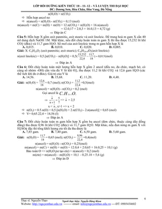 Người thực hiện: Nguyễn Đăng Khoa
6
n(H2O) > n(CO2)
 Hỗn hợp ancol no
 n(ancol) = n(H2O) - n(CO2) = 0,13 (mol)
m(ancol) = m(C) + m(H) + m(O) = 12.n(CO2) + n(H2O) + 16.n(ancol)
= 12.0,17 + 2.0,3 + 16.0,13 = 4,72 (g)
 Đáp án C
Câu 5: Hỗn hợp X gồm axit panmitic, axit stearic và axit linoleic. Để trung hoà m gam X cần 40
ml dung dịch NaOH 1M. Mặt khác, nếu đốt cháy hoàn toàn m gam X thì thu được 15,232 lít khí
CO2 (đktc) và 11,7 gam H2O. Số mol của axit linoleic trong m gam hỗn hợp X là
A. 0,015. B. 0,010. C. 0,020. D. 0,005.
Giải: X: CnH2nO2 (axit panmitic; axit stearic); CmH2m-4O2(axit linoleic)
n(axit linoleic) = 0,5.[n(CO2) – n(H2O)] = 0,5( 015,0)
18
7,11
4,22
232,15
 (mol)
 Đáp án A
Câu 6: Đốt cháy hoàn toàn một lượng hỗn hợp X gồm 2 ancol (đều no, đa chức, mạch hở, có
cùng số nhóm -OH) cần vừa đủ V lít khí O2, thu được 11,2 lít khí CO2 và 12,6 gam H2O (các
thể tích khí đo ở đktc). Giá trị của V là
A. 14,56. B. 15,68. C. 11,20. D. 4,48.
Giải: n(H2O) =
18
6,12
= 0,7 (mol); n(CO2) =
4,22
2,11
=0,5(mol)
n(ancol) = n(H2O) - n(CO2) = 0,2 (mol)
Gọi ancol là OHC xnn 22 

7
5
1

n
n
=> n = 2,5
x < n , x>1 => x = 2
 n(O2) = 0.5.n(O) = 0,5.[n(H2O) + 2.n(CO2) - 2.n(ancol)] = 0,65 (mol)
 V= 0,65.22,4 = 14,56 (l)
 Đáp án A
Câu 7: Đốt cháy hoàn toàn m gam hỗn hợp X gồm ba ancol (đơn chức, thuộc cùng dãy đồng
đẳng) thu được 8,96 lít khí CO2 (đktc) và 11,7 gam H2O. Mặt khác, nếu đun nóng m gam X với
H2SO4 đặc thì tổng khối lượng ete tối đa thu được là
A. 7,85 gam. B. 7,40 gam. C. 6,50 gam. D. 5,60 gam.
Giải: n(H2O) =
18
7,11
= 0,65 (mol); n(CO2) =
4,22
96,8
=0,4(mol)
n(ancol) = n(H2O) - n(CO2) = 0,25(mol)
m(ancol) = m(C) + m(H) + m(O) = 12.0,4 + 2.0,65 + 16.0,25 = 10,1 (g)
Bảo toàn O => n(H2O pư tạo ete) = n(ancol) = 0,2 (mol)
m(ete) = m(ancol) – m(H2O) = 10,1 – 0,25.18 = 5,6 (g)
 Đáp án D
LỚP BỒI DƯỠNG KIẾN THỨC 10 – 11- 12 – VÀ LUYỆN THI ĐẠI HỌC
ĐC: Dương Sơn, Hòa Châu, Hòa Vang, Đà Nẵng
Thạc sĩ. Nguyễn Thạo
Website: http://nguyenthao.edu.vn -------- email: info@nguyenthao.edu.vn ----ĐT: 0905434602
 