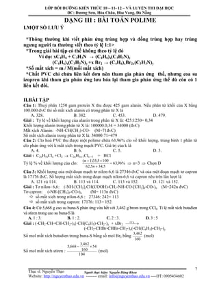 Người thực hiện: Nguyễn Đăng Khoa
7
DẠNG III : BÀI TOÁN POLIME
I.MỘT SỐ LƯU Ý
*Thông thường khi viết phản ứng trùng hợp và đồng trùng hợp hay trùng
ngưng người ta thường viết theo tỷ lệ 1:1>
*Trong giải bài tập có thể không theo tỷ lệ đó
Ví dụ: xC4H6 + C3H3N  (C4H6)x(C3H3N)y
(C4H6)x(C3H3N)y +x Br2  (C4H6)xBr2x(C3H3N)y
*Số mắt xích = m / M(mỗi mắt xích)
*Chất PVC chỉ chứa liên kết đơn nên tham gia phản ứng thế, nhưng coa su
izopren khi tham gia phản ứng lưu hóa lại tham gia phản ứng thế dù còn có 1
liên kết đôi.
II.BÀI TẬP
Câu 1: Thuỷ phân 1250 gam protein X thu được 425 gam alanin. Nếu phân tử khối của X bằng
100.000 đvC thì số mắt xích alanin có trong phân tử X là
A. 328. B. 382. C. 453. D. 479.
Giải : Tỷ lệ về khối lượng của alanin trong phân tử X là: 425:1250= 0,34
Khối lượng alanin trong phân tử X là: 100000.0,34 = 34000 (đvC)
Mắt xích Alanin: -NH-CH(CH3)-CO- (M=71đvC)
Số mắt xích alanin trong phân tử X là: 34000:71=479
Câu 2: Clo hoá PVC thu được một polime chứa 63,96% clo về khối lượng, trung bình 1 phân tử
clo phản ứng với k mắt xích trong mạch PVC. Giá trị của k là
A. 4. B. 6. C. 5. D. 3.
Giải : C2nH3nCln +Cl2  C2nH3n-1Cln +1 + HCl
Tỷ lệ % về khối lượng của clo: %96,63
5,345,62
1005,35)1(



n
n
 n=3  Chọn D
Câu 3: Khối lượng của một đoạn mạch tơ nilon-6,6 là 27346 đvC và của một đoạn mạch tơ capron
là 17176 đvC. Số lượng mắt xích trong đoạn mạch nilon-6,6 và capron nêu trên lần lượt là
A. 121 và 114. B. 113 và 114. C. 113 và 152. D. 121 và 152.
Giải : Tơ nilon- 6,6: (-NH-[CH2]2CH(COOH)-CH2-NH-CO-[CH2]4-CO-)n (M=242n đvC)
Tơ capron: (-NH-[CH2]5-CO-)n (M= 113n đvC)
 số mắt xích trong nilon-6,6 : 27346: 242= 113
 số mắt xích trong capron: 17176: 113= 152
Câu 4: Cứ 5,668 g cao su buna-S phản ứng vừa hết với 3,462 g brom trong CCl4. Tỉ lệ mắt xích butađien
và stiren trong cao su buna-S là
A. 1 : 3. B. 1 : 2. C. 2 : 3. D. 3 : 5
Giải : (-CH2-CH=CH-CH2-)x(-CH(C6H5)-CH2-)y + xBr2   4CCl
(-CH2-CHBr-CHBr-CH2-)x(-CH(C6H5)-CH2-)y
Số mol mắt xích butadien trong buna-S bằng số mol Br2 bằng
160
462,3
(mol)
Số mol mắt xích stiren :
104
54
160
462,3
668,5 
(mol)
LỚP BỒI DƯỠNG KIẾN THỨC 10 – 11- 12 – VÀ LUYỆN THI ĐẠI HỌC
ĐC: Dương Sơn, Hòa Châu, Hòa Vang, Đà Nẵng
Thạc sĩ. Nguyễn Thạo
Website: http://nguyenthao.edu.vn -------- email: info@nguyenthao.edu.vn ----ĐT: 0905434602
 