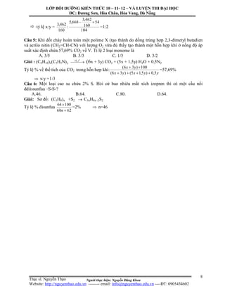 Người thực hiện: Nguyễn Đăng Khoa
8
 tỷ lệ x:y =
160
462,3
:
104
54
160
462,3
668,5 
=1:2
Câu 5: Khi đốt cháy hoàn toàn một polime X (tạo thành do đồng trùng hợp 2,3-đimetyl butađien
và acrilo nitin (CH2=CH-CN) với lượng O2 vừa đủ thấy tạo thành một hỗn hợp khí ở nồng độ áp
suất xác định chứa 57,69% CO2 về V. Tỉ lệ 2 loại monome là
A. 3/5 B. 3/3 C. 1/3 D. 3/2
Giải : (C6H10)x(C3H3N)y  
o
tO ,2
(6x + 3y) CO2 + (5x + 1,5y) H2O + 0,5N2
Tỷ lệ % về thể tích của CO2 trong hỗn hợp khí:
yyxyx
yx
5,0)5,15()36(
100)36(


=57,69%
 x:y =1:3
Câu 6: Một loại cao su chứa 2% S. Hỏi cứ bao nhiêu mắt xích izopren thì có một cầu nối
ddiissunfua –S-S-?
A.46. B.64. C.80. D.64.
Giải: Sơ đồ: (C5H8)n +S2  C5nH8n -2S2
Tỷ lệ % đisunfua
6268
10064


n
=2%  n=46
LỚP BỒI DƯỠNG KIẾN THỨC 10 – 11- 12 – VÀ LUYỆN THI ĐẠI HỌC
ĐC: Dương Sơn, Hòa Châu, Hòa Vang, Đà Nẵng
Thạc sĩ. Nguyễn Thạo
Website: http://nguyenthao.edu.vn -------- email: info@nguyenthao.edu.vn ----ĐT: 0905434602
 