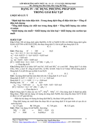 Người thực hiện: Nguyễn Đăng Khoa
9
DẠNG IV : SỬ DỤNG PHƯƠNG PHÁP ION
TRONG GIẢI BÀI TẬP
I.MỘT SỐ LƯU Ý
*Định luật bảo toàn điện tích : Trong dung dịch tổng số điện tích âm = Tổng số
điện tích dương
*Tổng khối lượng các chất tan trong dung dịch = Tổng khối lượng của cation
và anion
*Khối lượng của muối = Khối lượng của kim loại + khối lượng của caction tạo
muối
II.BÀI TẬP
Câu 1:Trộn 100 ml dung dịch (gồm Ba(OH)2 0,1M và NaOH 0,1M) với 400ml dung dịch (gồm
H2SO4 0,0375M và HCl 0,0125M), thu được dung dịch X. Giá trị pH của dung dịch X là
A. 7. B. 2. C. 1. D. 6.
Giải : Phản ứng: H+
+ OH-
 H2O
nOH
-
= 0,1× 0,1× 2 + 0,1× 0,1=0,03 mol
nH
+
= 0,4× 0,0375× 2 + 0,4× 0,0125 = 0,035 mol
nH+ = nOH
-
= 0,03 mol
nH
+
dư = 0,035 – 0,03 = 0,005 mol
[H+
] = 0,005/ (0,4 + 0,1) = 0,01 = 10-2
(M) => pHX = 2
 Chọn đáp án B
Câu 2:Dung dịch X có chứa: 0,07 mol Na+
; 0,02 mol SO4
2-
và x mol OH-
. Dung dịch Y có chứa
ClO4
-
; NO3
-
; y mol H+
; tổng số mol ClO4
-
và NO3
-
là 0,04. Trộn X và Y được 100 ml dung dịch Z.
Dung dịch Z có pH (bỏ qua sự điện li của H2O)
A. 1. B. 12. C. 13. D. 2.
Giải : Áp dụng định luật bảo toàn điện tích cho 2 dung dịch X và Y ta có:
Dung dịch X: 0,07× 1 = 0,02 ×2 + x × 1 => x = 0,03 mol
Dung dịch Y : y × 1 = 0,04 × 1 => y = 0,04 mol
Phương trình : H+
+ OH-
 H2O
nH+ = nOH
-
= 0,03 mol  nH+ dư = 0,04 – 0,03 = 0,01 mol
[H+
] = 0,01/0,1 = 0,1= 10-1
(M) => pHZ = 1
 Chọn đáp án A
Câu 3: Dung dịch X chứa các ion: Fe3+, SO4
2-, NH4
+, Cl-. Chia dung dịch X thành hai phần
bằng nhau:- Phần một tác dụng với lượng dư dung dịch NaOH, đun nóng thu được 0,672 lít khí
(ở đktc) và 1,07 gam kết tủa;
- Phần hai tác dụng với lượng dư dung dịch BaCl2, thu được 4,66 gam kết tủa.
Tổng khối lượng các muối khan thu được khi cô cạn dung dịch X là (quá trình cô cạn chỉ có
nước bay hơi)
A. 3,73 gam. B. 7,04 gam. C. 7,46 gam. D. 3,52 gam.
Giải : Phần 1 tác dụng với dd NaOH, đun nóng:
NH4
+
+ OH-
 NH3 + H2O (1)
Fe3+
+ 3OH-
 Fe(OH)3 (2)
LỚP BỒI DƯỠNG KIẾN THỨC 10 – 11- 12 – VÀ LUYỆN THI ĐẠI HỌC
ĐC: Dương Sơn, Hòa Châu, Hòa Vang, Đà Nẵng
Thạc sĩ. Nguyễn Thạo
Website: http://nguyenthao.edu.vn -------- email: info@nguyenthao.edu.vn ----ĐT: 0905434602
 