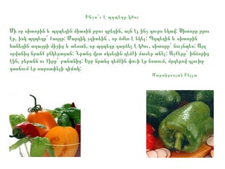 Ինչո՞ ւ է պղպեղը կծու

Մի օր սխտորին և պղպեղին միասին թթու դրեցին, այն էլ ինչ դուրս եկավ: Սխտորը թթու
էր, իսկ պղպեղը` քաղցր: Մարդիկ չգիտեին , որ ձմեռ է եկել: Պղպեղին և սխտորին
հանեցին աղաջրի միջից և տեսան, որ պղպեղը դարձել է կծու, սխտորը` նույնպես: Այդ
օրվանից նրանք ընկերացան: Նրանց վրա սկսեցին դեմքի մասեր աճել: Աչքերը` խնձորից
էին, բերանն ու քիթը` բանանից: Երբ նրանց դեմքին փոշի էր նստում, մրգերով գլուխը
դառնում էր սարսափելի դիմակ:
Մարտիրոսյան Բելլա

 