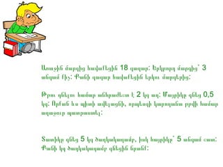 Առաջին մարգից հավաքեցին 18 գազար: Երկրորդ մարգից` 3
անգամ քիչ: Քանի գազար հավաքեցին երկու մարգերից:
Թթու դնելու համար անհրաժեշտ է 2 կգ աղ: Մայրիկը գնեց 0,5
կգ: Որքան ևս պիտի ավելացնի, որպեսզի կարողանա թթվի համար
աղաջուր պատրաստել:
Տատիկը գնեց 5 կգ ծաղկակաղամբ, իսկ հայրիկը` 5 անգամ շատ:
Քանի կգ ծաղկակաղամբ գնեցին նրանք:

 