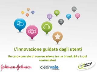  
      	
  L'innovazione	
  guidata	
  dagli	
  uten0	
  	
  
                                              	
  
Un	
  caso	
  concreto	
  di	
  conversazione	
  tra	
  un	
  brand	
  J&J	
  e	
  i	
  suoi	
  
                                   consumatori	
  
 